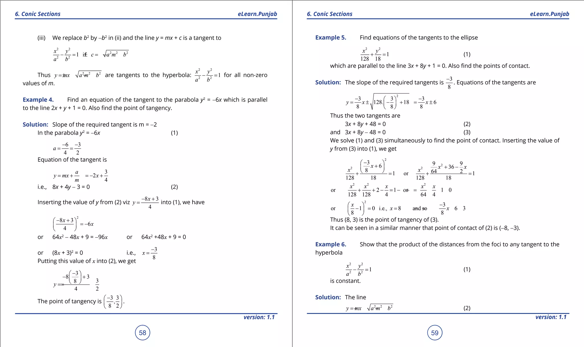 1. Quadratic Equations eLearn.Punjab 1. Quadratic Equations eLearn.Punjab
6. Conic Sections 6. Conic SectionseLearn.Punjab eLearn.Punjab
58
version: 1.1 version: 1.1
59
(iii) We replace b2
by -b2
in (ii) and the line y = mx + c is a tangent to
2 2
2 2 2
2 2
1 if
x y
c a m b
a b
- = =± -
Thus 2 2 2
y mx a m b=± - are tangents to the hyperbola:
2 2
2 2
1
x y
a b
- =for all non-zero
values of m.
Example 4. Find an equation of the tangent to the parabola y2
= -6x which is parallel
to the line 2x + y + 1 = 0. Also ind the point of tangency.
Solution: Slope of the required tangent is m = -2
In the parabola y2
= -6x (1)
6 3
4 2
a
- -
= =
Equation of the tangent is
3
2
4
a
y mx x
m
= + =- +
i.e., 8x + 4y - 3 = 0 (2)
Inserting the value of y from (2) viz
8 3
4
x
y
- +
= into (1), we have
2
8 3
6
4
x
x
- + 
= - 
 
or 64x2
- 48x + 9 = -96x or 64x2
+48x + 9 = 0
or (8x + 3)2
= 0 i.e.,
3
8
x
-
=
Putting this value of x into (2), we get
3
8 3
38
4 2
y
- 
- + 
 ==
The point of tangency is
3 3
,
8 2
- 
 
 
.
Example 5. Find equations of the tangents to the ellipse
2 2
1
128 18
x y
+ = (1)
which are parallel to the line 3x + 8y + 1 = 0. Also ind the points of contact.
Solution: The slope of the required tangents is
3
8
-
. Equations of the tangents are
2
3 3 3
128. 18 6
8 8 8
y x x
- - 
= ± - + = ± 
 
Thus the two tangents are
3x + 8y + 48 = 0 (2)
and 3x + 8y - 48 = 0 (3)
We solve (1) and (3) simultaneously to ind the point of contact. Inserting the value of
y from (3) into (1), we get
2
2
2 2
3 9 96 36
8 64 21 or 1
128 18 128 18
x x x
x x
- 
+ + - 
 + = + =
2 2 2
or 2 1 or 1 0
128 128 4 64 4
x x x x x
+ + -= - +=
2
3
or 1 0 i.e., 8 and so 6 3
8 8
x
x x
- 
-= = += 
 
Thus (8, 3) is the point of tangency of (3).
It can be seen in a similar manner that point of contact of (2) is (-8, -3).
Example 6. Show that the product of the distances from the foci to any tangent to the
hyperbola
2 2
2 2
1
x y
a b
- = (1)
is constant.
Solution: The line
2 2 2
y mx a m b=+ - (2)
 