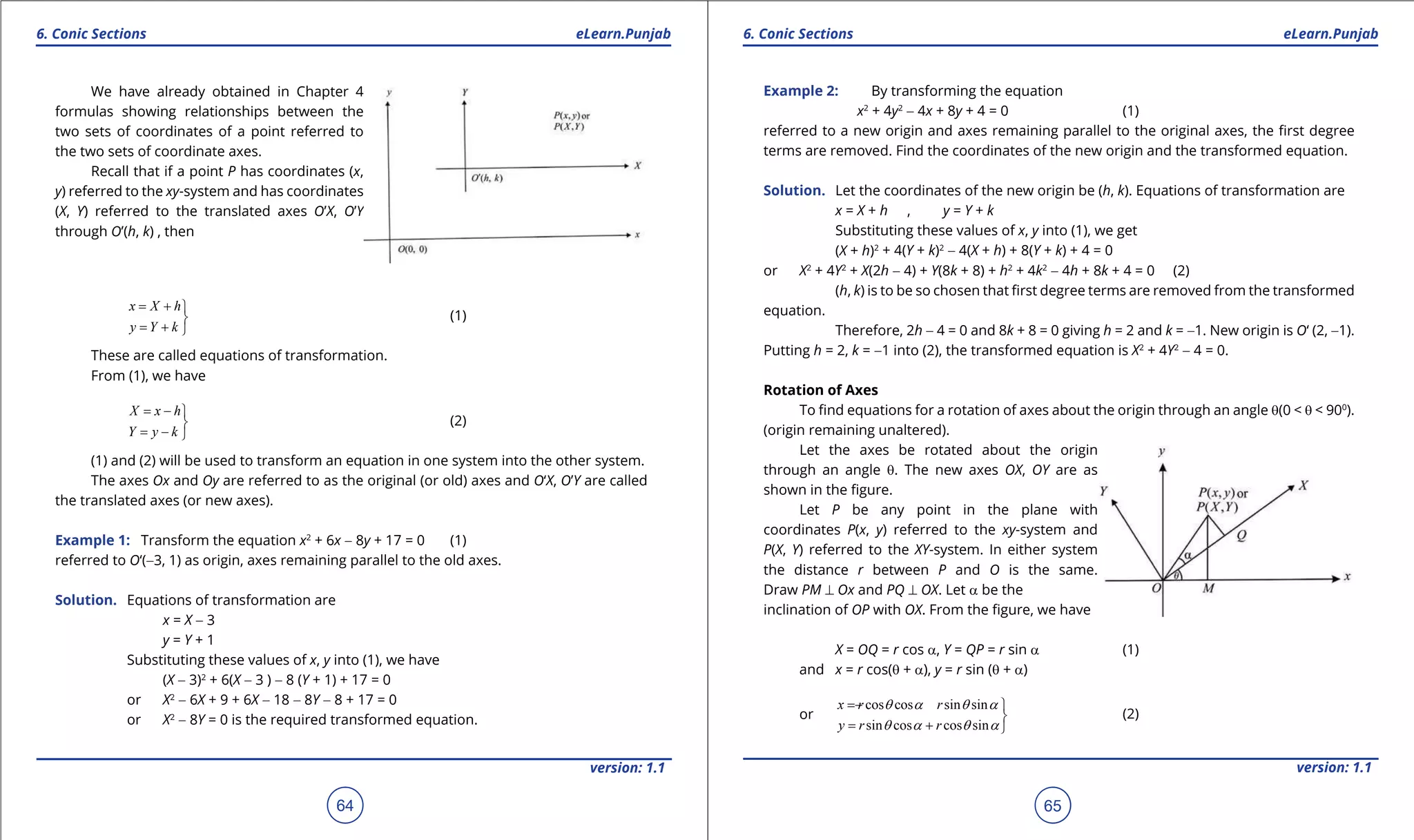1. Quadratic Equations eLearn.Punjab 1. Quadratic Equations eLearn.Punjab
6. Conic Sections 6. Conic SectionseLearn.Punjab eLearn.Punjab
64
version: 1.1 version: 1.1
65
We have already obtained in Chapter 4
formulas showing relationships between the
two sets of coordinates of a point referred to
the two sets of coordinate axes.
Recall that if a point P has coordinates (x,
y) referred to the xy-system and has coordinates
(X, Y) referred to the translated axes O’X, O’Y
through O’(h, k) , then
x X h
y Y k
= + 

= + 
(1)
These are called equations of transformation.
From (1), we have
= - 

= - 
X x h
Y y k
(2)
(1) and (2) will be used to transform an equation in one system into the other system.
The axes Ox and Oy are referred to as the original (or old) axes and O‘X, O’Y are called
the translated axes (or new axes).
Example 1: Transform the equation x2
+ 6x - 8y + 17 = 0 (1)
referred to O‘(-3, 1) as origin, axes remaining parallel to the old axes.
Solution. Equations of transformation are
x = X - 3
y = Y + 1
Substituting these values of x, y into (1), we have
(X - 3)2
+ 6(X - 3 ) - 8 (Y + 1) + 17 = 0
or X2
- 6X + 9 + 6X - 18 - 8Y - 8 + 17 = 0
or X2
- 8Y = 0 is the required transformed equation.
Example 2: By transforming the equation
x2
+ 4y2
- 4x + 8y + 4 = 0 (1)
referred to a new origin and axes remaining parallel to the original axes, the irst degree
terms are removed. Find the coordinates of the new origin and the transformed equation.
Solution. Let the coordinates of the new origin be (h, k). Equations of transformation are
x = X + h , y = Y + k
Substituting these values of x, y into (1), we get
(X + h)2
+ 4(Y + k)2
- 4(X + h) + 8(Y + k) + 4 = 0
or X2
+ 4Y2
+ X(2h - 4) + Y(8k + 8) + h2
+ 4k2
- 4h + 8k + 4 = 0 (2)
(h, k) is to be so chosen that irst degree terms are removed from the transformed
equation.
Therefore, 2h - 4 = 0 and 8k + 8 = 0 giving h = 2 and k = -1. New origin is O‘ (2, -1).
Putting h = 2, k = -1 into (2), the transformed equation is X2
+ 4Y2
- 4 = 0.
Rotation of Axes
To ind equations for a rotation of axes about the origin through an angle q(0 < q < 900
).
(origin remaining unaltered).
Let the axes be rotated about the origin
through an angle q. The new axes OX, OY are as
shown in the igure.
Let P be any point in the plane with
coordinates P(x, y) referred to the xy-system and
P(X, Y) referred to the XY-system. In either system
the distance r between P and O is the same.
Draw PM ⊥ Ox and PQ ⊥ OX. Let a be the
inclination of OP with OX. From the igure, we have
X = OQ = r cos a, Y = QP = r sin a (1)
and x = r cos(q + a), y = r sin (q + a)
or
cos cos sin sin
sin cos cos sin
x r r
y r r
q a q a
q a q a
= - 

= + 
(2)
 