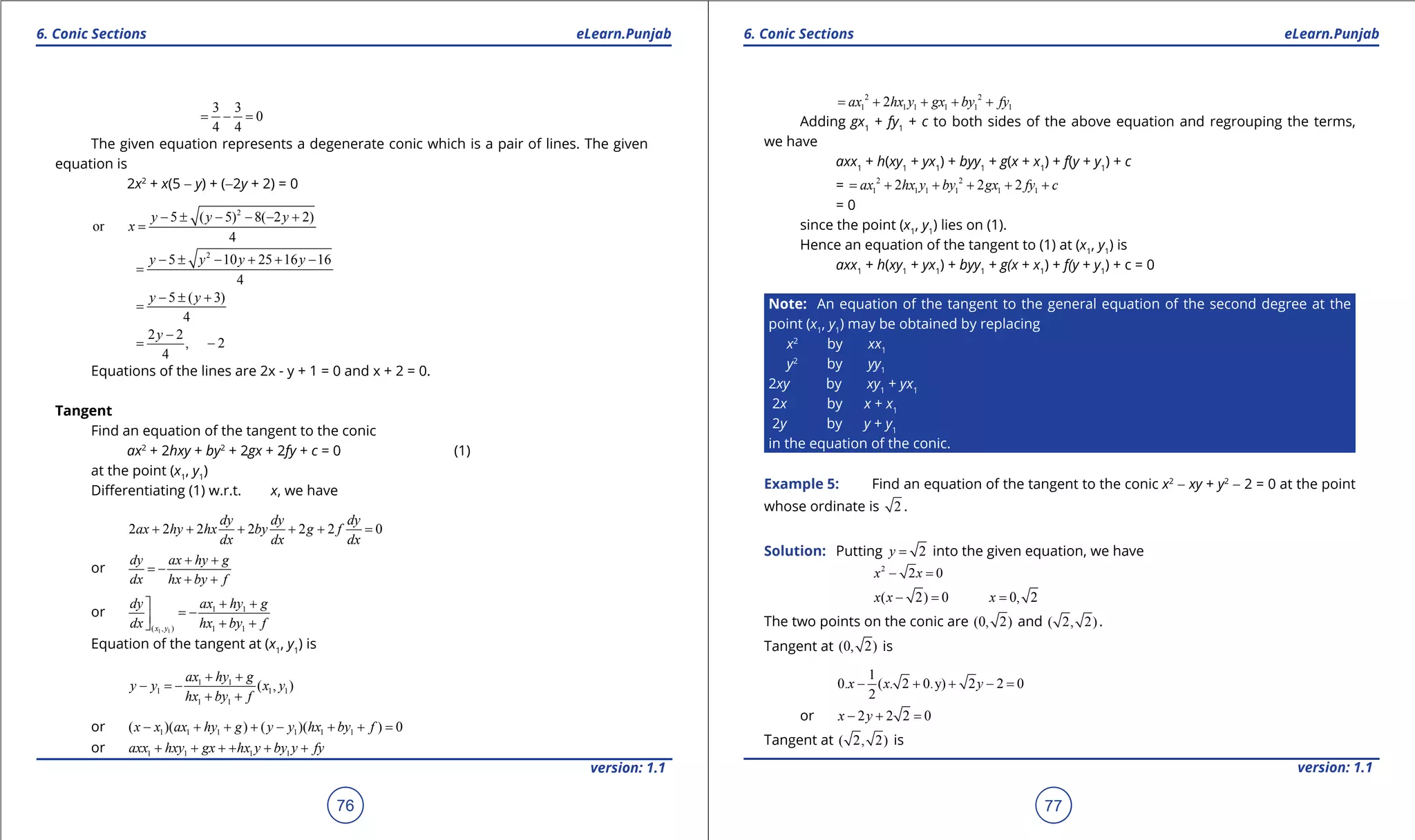 1. Quadratic Equations eLearn.Punjab 1. Quadratic Equations eLearn.Punjab
6. Conic Sections 6. Conic SectionseLearn.Punjab eLearn.Punjab
76
version: 1.1 version: 1.1
77
3 3
0
4 4
= - =
The given equation represents a degenerate conic which is a pair of lines. The given
equation is
2x2
+ x(5 - y) + (-2y + 2) = 0
2
5 ( 5) 8( 2 2)
or
4
y y y
x
- ± - - - +
=
2
5 10 25 16 16
4
y y y y- ± - + + -
=
5 ( 3)
4
y y- ± +
=
2 2
, 2
4
y -
= -
Equations of the lines are 2x - y + 1 = 0 and x + 2 = 0.
Tangent
Find an equation of the tangent to the conic
ax2
+ 2hxy + by2
+ 2gx + 2fy + c = 0 (1)
at the point (x1
, y1
)
Diferentiating (1) w.r.t. x, we have
2 2 2 2 2 2 0
dy dy dy
ax hy hx by g f
dx dx dx
+ + + + + =
or
dy ax hy g
dx hx by f
+ +
= -
+ +
or
1 1
1 1
( , ) 1 1x y
dy ax hy g
dx hx by f
+ +
= - + +
Equation of the tangent at (x1
, y1
) is
1 1
1 1 1
1 1
( , )
+ +
- =-
+ +
ax hy g
y y x y
hx by f
or 1 1 1 1 1 1( )( ) ( )( ) 0x x ax hy g y y hx by f- + + + - + + =
or 1 1 1 1axx hxy gx hx y by y fy+ + + + + +
2 2
1 1 1 1 1 12ax hx y gx by fy= + + + +
Adding gx1
+ fy1
+ c to both sides of the above equation and regrouping the terms,
we have
axx1
+ h(xy1
+ yx1
) + byy1
+ g(x + x1
) + f(y + y1
) + c
= 2 2
1 1 1 1 1 12 2 2ax hx y by gx fy c= + + + + +
= 0
since the point (x1
, y1
) lies on (1).
Hence an equation of the tangent to (1) at (x1
, y1
) is
axx1
+ h(xy1
+ yx1
) + byy1
+ g(x + x1
) + f(y + y1
) + c = 0
Note: An equation of the tangent to the general equation of the second degree at the
point (x1
, y1
) may be obtained by replacing
x2
by xx1
y2
by yy1
2xy by xy1
+ yx1
2x by x + x1
2y by y + y1
in the equation of the conic.
Example 5: Find an equation of the tangent to the conic x2
- xy + y2
- 2 = 0 at the point
whose ordinate is 2 .
Solution: Putting 2y = into the given equation, we have
2
2 0x x- =
( 2) 0 0, 2x x x- = =
The two points on the conic are (0, 2) and ( 2, 2).
Tangent at (0, 2) is
1
0. ( . 2 0.y) 2 2 0
2
x x y- + + - =
or 2 2 2 0x y- + =
Tangent at ( 2, 2) is
 