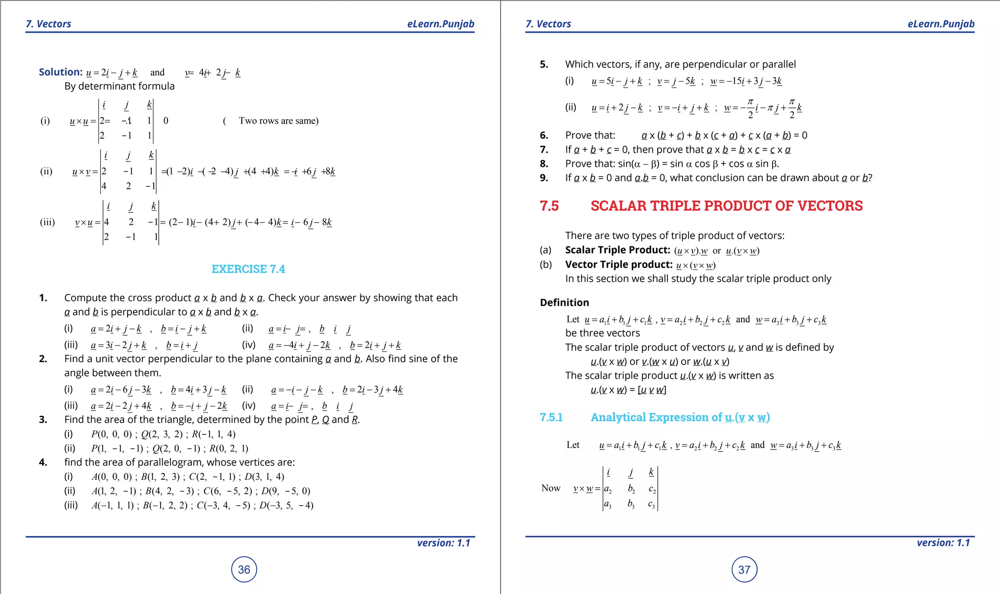 1. Quadratic Equations eLearn.Punjab 1. Quadratic Equations eLearn.Punjab
7. Vectors 7. VectorseLearn.Punjab eLearn.Punjab
36
version: 1.1 version: 1.1
37
Solution: 2 and 4 2u i j k v i j k= - + = + -
By determinant formula
(i) 2 1 1 0 ( Two rows are same)
2 1 1
i j k
u u×== ∴-
-
(ii) 2 1 1 (1 2) ( 2 4) (4 4) 6 8
4 2 1
i j k
u v i j k i j k× = = - - - - + + =- + +-
-
(iii) 4 2 1 (2 1) (4 2) ( 4 4) 6 8
2 1 1
i j k
v u i j k i j k× = = - - + + - - = - --
-
EXERCISE 7.4
1. Compute the cross product a x b and b x a. Check your answer by showing that each
a and b is perpendicular to a x b and b x a.
(i) 2 ,a i j k b i j k= + - = - + (ii) ,a i j b i j=+ =-
(iii) 3 2 ,a i j k b i j= - + =+ (iv) 4 2 , 2a i j k b i j k=- + - = + +
2. Find a unit vector perpendicular to the plane containing a and b. Also ind sine of the
angle between them.
(i) 2 6 3 , 4 3a i j k b i j k= - - = + - (ii) , 2 3 4a i j k b i j k=- - - = - +
(iii) 2 2 4 , 2a i j k b i j k= - + =- + - (iv) ,a i j b i j=+ =-
3. Find the area of the triangle, determined by the point P, Q and R.
(i) (0, 0, 0) ; (2, 3, 2) ; ( 1, 1, 4)P Q R -
(ii) (1, 1, 1) ; (2, 0, 1) ; (0, 2, 1)P Q R- - -
4. ind the area of parallelogram, whose vertices are:
(i) (0, 0, 0) ; (1, 2, 3) ; (2, 1, 1) ; (3, 1, 4)A B C D-
(ii) (1, 2, 1) ; (4, 2, 3) ; (6, 5, 2) ; (9, 5, 0)A B C D- - - -
(iii) ( 1, 1, 1) ; ( 1, 2, 2) ; ( 3, 4, 5) ; ( 3, 5, 4)A B C D- - - -- -
5. Which vectors, if any, are perpendicular or parallel
(i) 5 ; 5 ; 15 3 3u i j k v j k w i j k= - + = - =- + -
(ii) 2 ; ;
2 2
u i j k v i j k w i j k
p p
p= + - =- + + =- - +
6. Prove that: a x (b + c) + b x (c + a) + c x (a + b) = 0
7. If a + b + c = 0, then prove that a x b = b x c = c x a
8. Prove that: sin(a - b) = sin a cos b + cos a sin b.
9. If a x b = 0 and a.b = 0, what conclusion can be drawn about a or b?
7.5 SCALAR TRIPLE PRODUCT OF VECTORS
There are two types of triple product of vectors:
(a) Scalar Triple Product: ( ). or .( )u v w u v w× ×
(b) Vector Triple product: ( )u v w× ×
In this section we shall study the scalar triple product only
Deinition
1 1 1 2 2 2 3 3 3Let , andu a i b j c k v a i b j c k w a i b j c k= + + = + + = + +
be three vectors
The scalar triple product of vectors u, v and w is deined by
u.(v x w) or v.(w x u) or w.(u x v)
The scalar triple product u.(v x w) is written as
u.(v x w) = [u v w]
7.5.1 Analytical Expression of u.(v x w)
1 1 1 2 2 2 3 3 3Let , andu a i b j c k v a i b j c k w a i b j c k= + + = + + = + +
2 2 2
3 3 3
Now
i j k
v w a b c
a b c
× =
 
