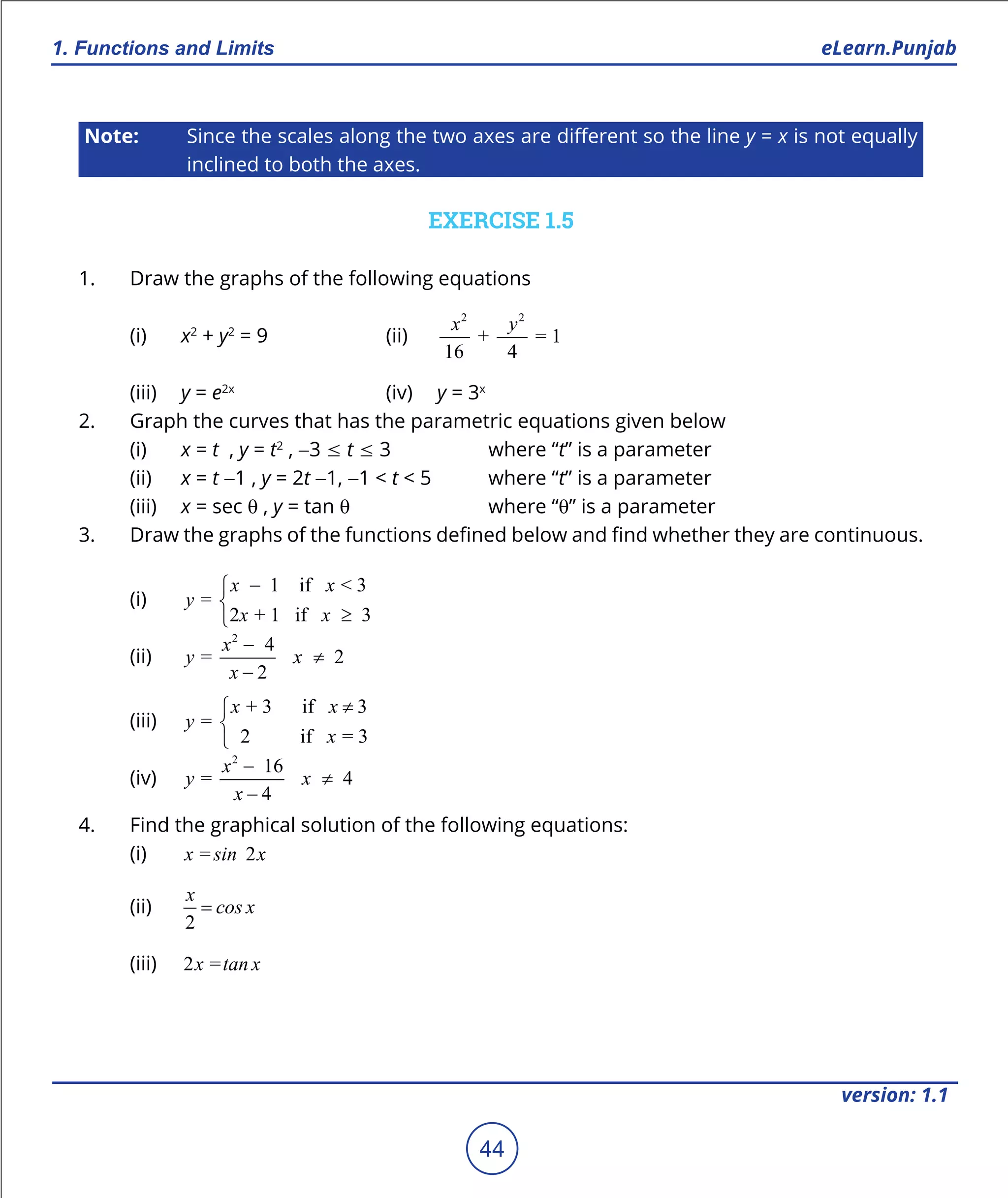 1. Quadratic Equations eLearn.Punjab
1. Functions and Limits eLearn.Punjab
44
version: 1.1
Note: Since the scales along the two axes are diferent so the line y = x is not equally
inclined to both the axes.
EXERCISE 1.5
1. Draw the graphs of the following equations
(i) x2
+ y2
= 9 (ii)
2 2
+ = 1
16 4
x y
(iii) y = e2x
(iv) y = 3x
2. Graph the curves that has the parametric equations given below
(i) x = t , y = t2
, -3 7 t 7 3 where “t” is a parameter
(ii) x = t -1 , y = 2t -1, -1 < t < 5 where “t” is a parameter
(iii) x = sec q , y = tan q where “q” is a parameter
3. Draw the graphs of the functions deined below and ind whether they are continuous.
(i)
1 if < 3
=
2 + 1 if 3
x x
y
x x
-

≥
(ii)
2
4
= 2
2
x
y x
x
-
≠
-
(iii)
+ 3 if 3
=
2 if = 3
x x
y
x
≠


(iv)
2
16
= 4
4
x
y x
x
-
≠
-
4. Find the graphical solution of the following equations:
(i) = 2x sin x
(ii)
2
x
cos x=
(iii) 2 =x tan x
 