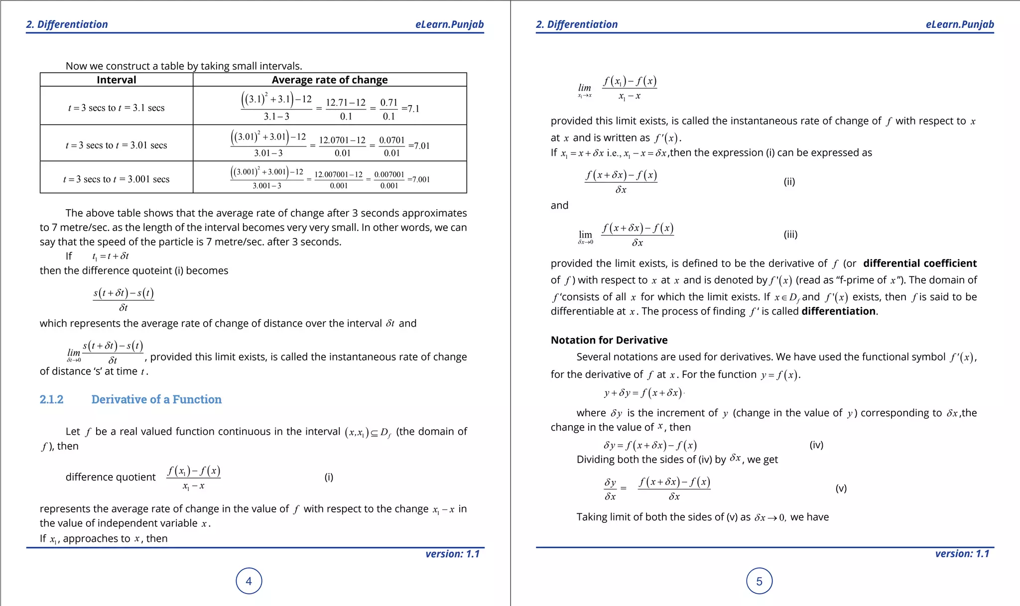 1. Quadratic Equations eLearn.Punjab 1. Quadratic Equations eLearn.Punjab
2. Diferentiation 2. DiferentiationeLearn.Punjab eLearn.Punjab
4
version: 1.1 version: 1.1
5
Now we construct a table by taking small intervals.
Interval Average rate of change
3 secs to = 3.1 secst t=
( )( )2
3.1 3.1 12 12.71 12 0.71
= = =7.1
3.1 3 0.1 0.1
+ - -
-
3 secs to = 3.01 secst t=
( )( )2
3 01 3 01 12 12 0701 12 0 0701
= = =7.01
3 01 3 0 01 0 01
. . . .
. . .
+ - -
-
3 secs to = 3.001 secst t=
( )( )2
3 001 3 001 12 12 007001 12 0 007001
= = =7.001
3 001 3 0 001 0 001
. . . .
. . .
+ - -
-
The above table shows that the average rate of change after 3 seconds approximates
to 7 metre/sec. as the length of the interval becomes very very small. In other words, we can
say that the speed of the particle is 7 metre/sec. after 3 seconds.
If 1t t td= +
then the diference quoteint (i) becomes
( ) ( )s t t s t
t
d
d
+ -
which represents the average rate of change of distance over the interval td and
( ) ( )
0t
s t t s t
lim
td
d
d→
+ -
, provided this limit exists, is called the instantaneous rate of change
of distance ‘s’ at time t .
2.1.2 Derivative of a Function
Let f be a real valued function continuous in the interval ( )1 fx,x D⊆ (the domain of
f ), then
diference quotient
( ) ( )1
1
f x f x
x x
-
-
(i)
represents the average rate of change in the value of f with respect to the change 1x x- in
the value of independent variable x .
If 1x , approaches to x , then
( ) ( )
1
1
1
x x
f x f x
lim
x x→
-
-
provided this limit exists, is called the instantaneous rate of change of f with respect to x
at x and is written as ( )f ' x .
If 1 1i.e.,x x x x x xd d= + - = ,then the expression (i) can be expressed as
( ) ( )f x x f x
x
d
d
+ -
(ii)
and
( ) ( )
0
lim
x
f x x f x
xd
d
d→
+ -
(iii)
provided the limit exists, is deined to be the derivative of f (or diferential coeicient
of f ) with respect to x at x and is denoted by ( )'f x (read as “f-prime of x ”). The domain of
f ‘consists of all x for which the limit exists. If fx D∈ and ( )'f x exists, then f is said to be
diferentiable at x . The process of inding f ‘ is called diferentiation.
Notation for Derivative
Several notations are used for derivatives. We have used the functional symbol ( )f ' x ,
for the derivative of f at x . For the function ( )y f x= .
( ) ( )y y f x x fd d+ = + -
where yd is the increment of y (change in the value of y ) corresponding to xd ,the
change in the value of x , then
( ) ( )y f x x f xd d= + - (iv)
Dividing both the sides of (iv) by xd , we get
=
y
x
d
d
( ) ( )f x x f x
x
d
d
+ -
(v)
Taking limit of both the sides of (v) as 0x ,d → we have
 