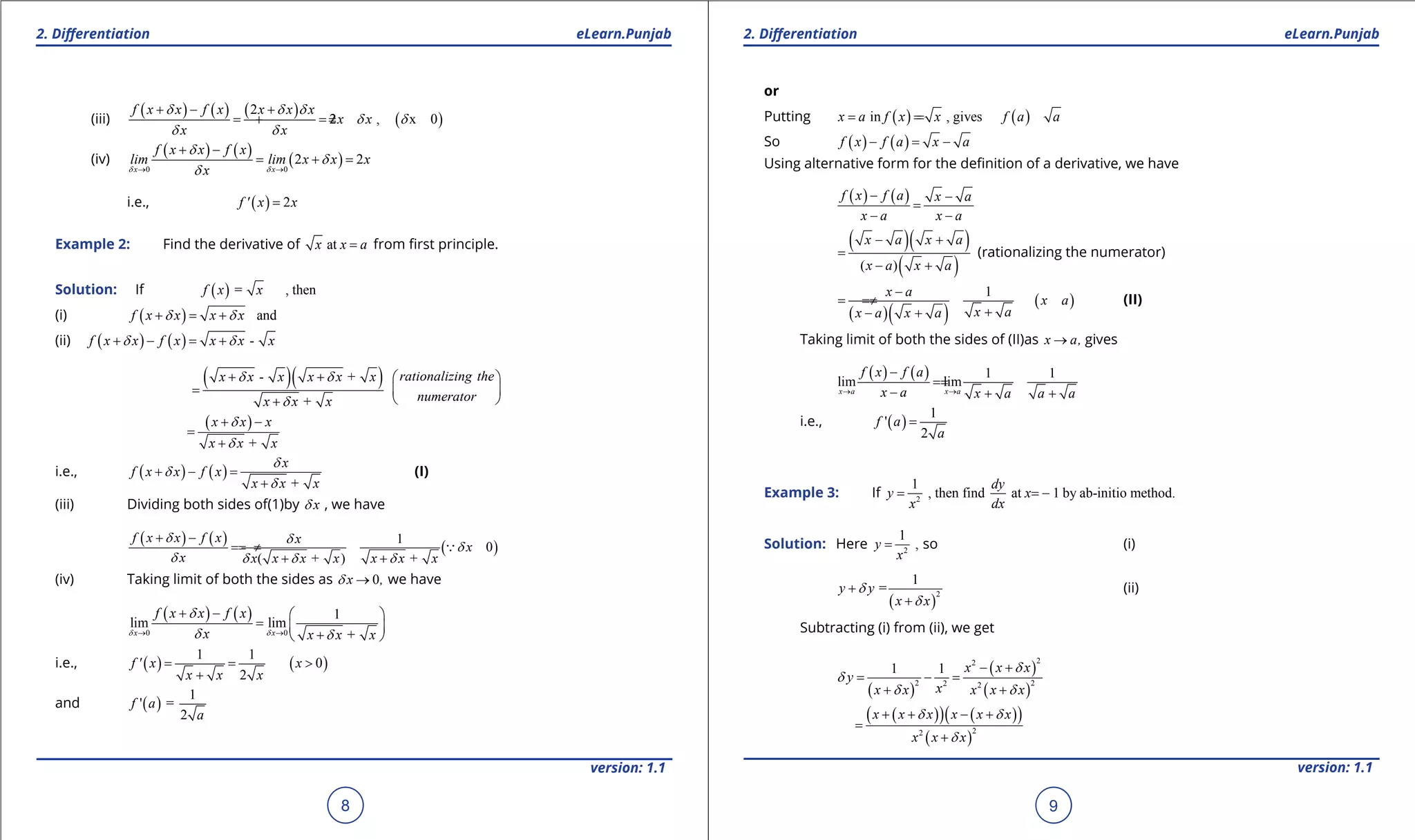 1. Quadratic Equations eLearn.Punjab 1. Quadratic Equations eLearn.Punjab
2. Diferentiation 2. DiferentiationeLearn.Punjab eLearn.Punjab
8
version: 1.1 version: 1.1
9
(iii)
( ) ( ) ( )
( )
2
2 , x 0
f x x f x x x x
x x
x x
d d d
d d
d d
+ - +
= =+ ≠
(iv)
( ) ( )
( )0 0
2 2
x x
f x x f x
lim lim x x x
xd d
d
d
d→ →
+ -
= + =
i.e., ( ) 2f ' x x=
Example 2: Find the derivative of atx x a= from irst principle.
Solution: If ( ) = , thenf x x
(i) ( ) andf x x x xd d+ = +
(ii) ( ) ( ) -f x x f x x x xd d+ - = +
( )( )- +
+
x x x x x x
x x x
d d
d
+ +
=
+
rationalizing the
numerator
 
 
 
( )
+
x x x
x x x
d
d
+ -
=
+
i.e., ( ) ( )
+
x
f x x f x
x x x
d
d
d
+ - =
+
(I)
(iii) Dividing both sides of(1)by xd , we have
( ) ( )
( )
1
0
( + ) +
f x x f x x
x
x x x x x x x x
d d
d
d d d d
+ -
== ≠
+ +

(iv) Taking limit of both the sides as 0x ,d → we have
( ) ( )
0 0
1
lim lim
+→ →
+ -  
=  
+ x x
f x x f x
x x x xd d
d
d d
i.e., ( ) ( )
1 1
0
2
f ' x x
x x x
= = >
+
and ( )
1
' =
2
f a
a
or
Putting ( ) ( )in , givesx a f x x f a a= ==
So ( ) ( )f x f a x a- = -
Using alternative form for the deinition of a derivative, we have
( ) ( )f x f a x a
x a x a
- -
=
- -
( )( )
( )( )
x a x a
x a x a
- +
=
- +
(rationalizing the numerator)
( )( )
( )
1x a
x a
x ax a x a
-
== ≠
+- +
(II)
Taking limit of both the sides of (II)as x a,→ gives
( ) ( ) 1 1
lim lim
x a x a
f x f a
x a x a a a→ →
-
==
- + +
i.e., ( )
1
'
2
f a
a
=
Example 3: If 2
1
, then find at 1 by ab-initio method.
dy
y x
x dx
= = -
Solution: Here 2
1
,y
x
= so (i)
( )
2
1
=y y
x x
d
d
+
+
(ii)
Subtracting (i) from (ii), we get
( )
( )
( )
22
2 22 2
1 1 x x x
y
xx x x x x
d
d
d d
- +
= -=
+ +
( )( ) ( )( )
( )
22
x x x x x x
x x x
d d
d
+ + - +
=
+
 