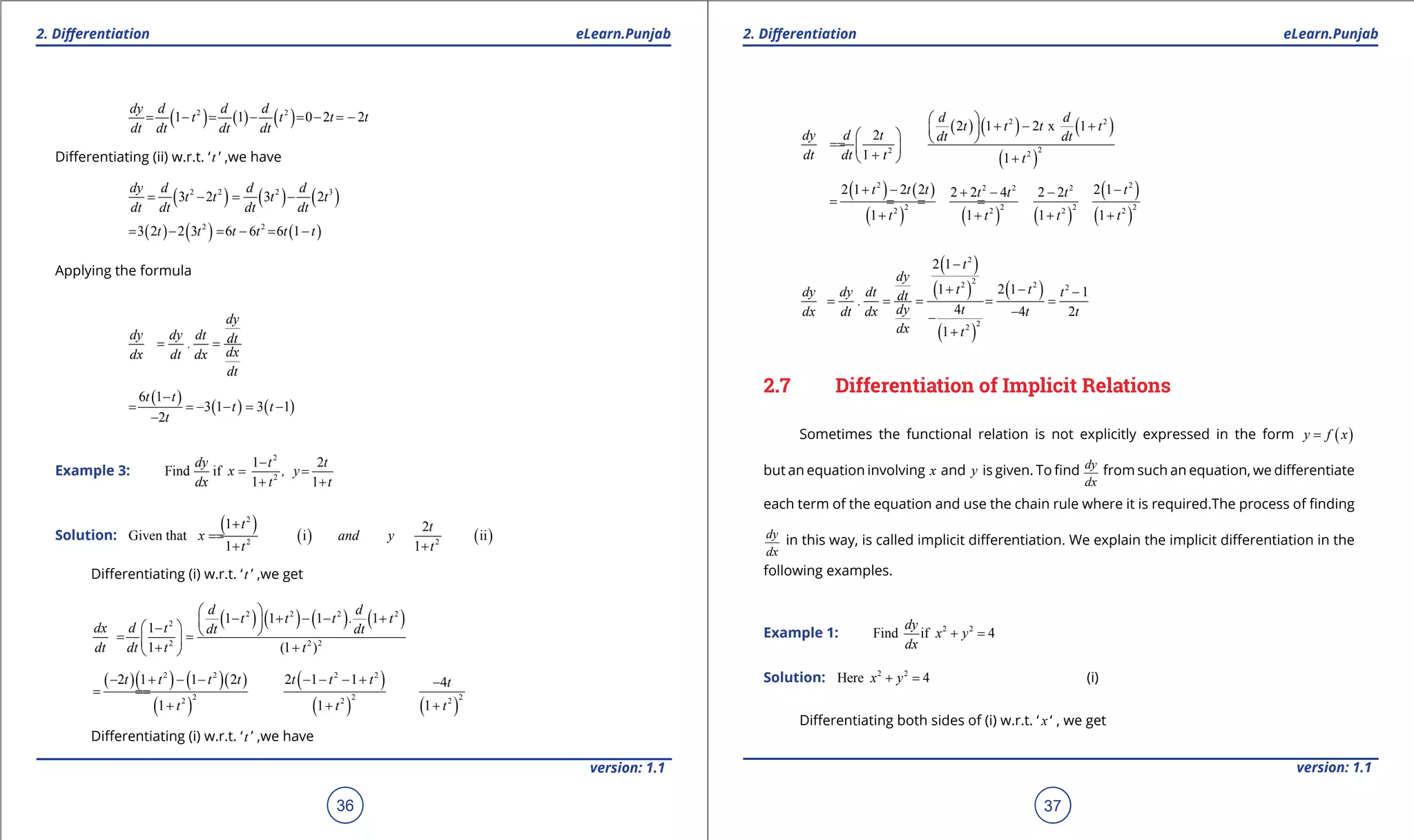 1. Quadratic Equations eLearn.Punjab 1. Quadratic Equations eLearn.Punjab
2. Diferentiation 2. DiferentiationeLearn.Punjab eLearn.Punjab
36
version: 1.1 version: 1.1
37
( ) ( ) ( )2 2
1 1 0 2 2
dy d d d
t t t t
dt dt dt dt
= - = - =- =-
Diferentiating (ii) w.r.t. ‘t ’ ,we have
( ) ( ) ( )2 2 2 3
3 2 3 2
dy d d d
t t t t
dt dt dt dt
= - = -
( ) ( ) ( )2 2
3 2 2 3 6 6 6 1t t t t t t= - = - = -
Applying the formula
dy
dy dy dt dt.
dxdx dt dx
dt
= =
( )
( ) ( )
6 1
3 1 3 1
2
t t
t t
t
-
= =- - = -
-
Example 3:
2
2
1 2
Find if
1 1
dy t t
x , y
dx t t
-
= =
+ +
Solution:
( ) ( ) ( )
2
2 2
1 2
Given that i ii
1 1
t t
x and y
t t
+
==
+ +
Diferentiating (i) w.r.t. ‘t ’ ,we get
( ) ( ) ( ) ( )2 2 2 2
2
2 2 2
1 1 1 1
1
1 (1 )
d d
t t t . t
dx d t dt dt
dt dt t t
 
- + - - +  -  = = 
+ + 
( )( ) ( )( )
( )
( )
( ) ( )
2 2 2 2
2 2 22 2 2
2 1 1 2 2 1 1 4
1 1 1
t t t t t t t t
t t t
- + - - - - - + -
==
+ + +
Diferentiating (i) w.r.t. ‘t ’ ,we have
( ) ( ) ( )
( )
2 2
22 2
2 1 2 x 1
2
1 1
d d
t t t t
dy d t dt dt
dt dt t t
 
+ - +    ==  
+  +
( ) ( )
( ) ( ) ( )
( )
( )
2 22 2 2
2 2 2 22 2 2 2
2 1 2 2 2 12 2 4 2 2
1 1 1 1
t t t tt t t
t t t t
+ - -+ - -
= == =
+ + + +
( )
( )
( )
( )
2
22 2 2
22
2 1
1 2 1 1
4 4 2
1
t
dy
t tdy dy dt tdt.
dy tdx dt dx t t
dx t
-
+ - -
= = = = =
--
+
2.7 Differentiation of Implicit Relations
Sometimes the functional relation is not explicitly expressed in the form ( )y f x=
but an equation involving x and y is given. To ind dy
dx
from such an equation, we diferentiate
each term of the equation and use the chain rule where it is required.The process of inding
dy
dx
in this way, is called implicit diferentiation. We explain the implicit diferentiation in the
following examples.
Example 1: 2 2
Find if 4
dy
x y
dx
+ =
Solution: 2 2
Here 4x y+ = (i)
Diferentiating both sides of (i) w.r.t. ‘ x ‘ , we get
 