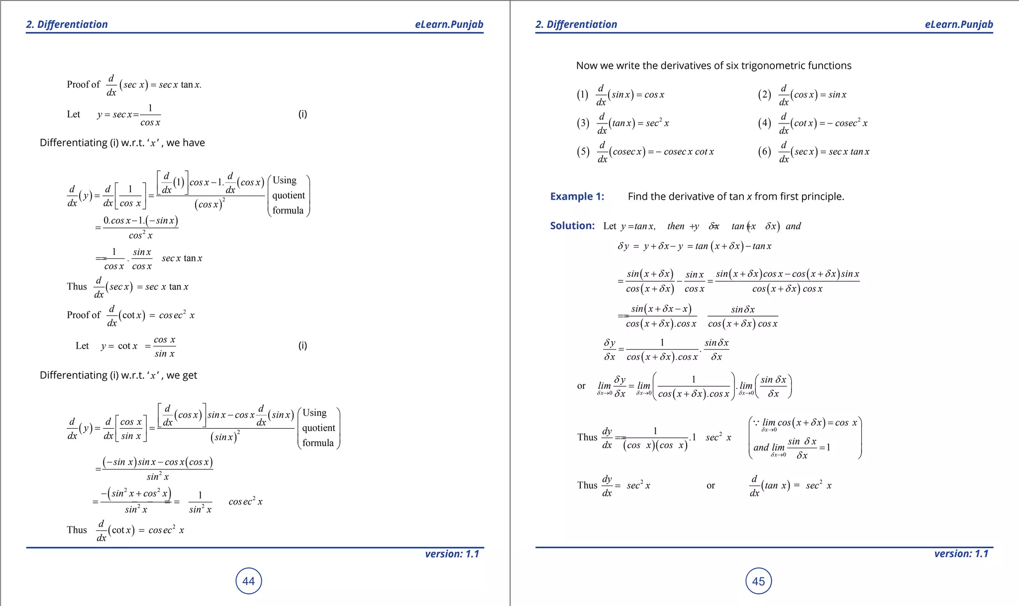 1. Quadratic Equations eLearn.Punjab 1. Quadratic Equations eLearn.Punjab
2. Diferentiation 2. DiferentiationeLearn.Punjab eLearn.Punjab
44
version: 1.1 version: 1.1
45
( )Proof of tan
d
sec x sec x x.
dx
=
1
Let y sec x
cos x
= = (i)
Diferentiating (i) w.r.t. ‘ x ’ , we have
( )
( ) ( )
( )
2
Using1 1
1
quotient
formula
d d
cos x . cos x
d d dx dx
y
dx dx cos x cos x
   -     = =   
   
 
( )
2
0 1.cos x . sin x
cos x
- -
=
1
tan
sin x
. sec x x
cos x cos x
==
( )Thus tan
d
sec x sec x x
dx
=
( ) 2
Proof of cot
d
x cosec x
dx
=
Let cot
cos x
y x
sin x
= = (i)
Diferentiating (i) w.r.t. ‘ x ’ , we get
( )
( ) ( )
( )
2
Using
quotient
formula
d d
cos x sin x cos x sin x
d d cos x dx dx
y
dx dx sin x sin x
   -     = =   
   
 
( ) ( )
2
sin x sin x cos x cos x
sin x
- -
=
( )2 2
2
2 2
1sin x cos x
cosec x
sin x sin x
- +
= =- =-
( ) 2
Thus cot
d
x cosec x
dx
=
Now we write the derivatives of six trigonometric functions
( ) ( )1
d
sin x cos x
dx
= ( ) ( )2
d
cos x sin x
dx
=
( ) ( ) 2
3
d
tan x sec x
dx
= ( ) ( ) 2
4
d
cot x cosec x
dx
= -
( ) ( )5
d
cosec x cosec x cot x
dx
= - ( ) ( )6
d
sec x sec x tan x
dx
=
Example 1: Find the derivative of tan x from irst principle.
Solution: ( )Let y tan x, then y x tan x x andd d= + = +
( )y y x y tan x x tan xd d d= + - = + -
( )
( )
( ) ( )
( )
sin x x sin x x cos x cos x x sin xsin x
cos x x cos x cos x x cos x
d d d
d d
+ + - +
= - =
+ +
( )
( ) ( )
sin x x x sin x
cos x x .cos x cos x x cos x
d d
d d
+ -
==
+ +
( )
1y sin x
.
x cos x x .cos x x
d d
d d d
=
+
( )0 0 0
1
or
x x x
y sin x
lim lim .lim
x cos x x .cos x xd d d
d d
d d d→ → →
   
=    
+   
( )( )
21
Thus 1
dy
. sec x
dx cos x cos x
==
( )0
0
1
x
x
lim cos x x cos x
sin x
and lim
x
d
d
d
d
d
→
→
 + = 
 
 
= 
 

2
Thus
dy
sec x
dx
= ( ) 2
or =
d
tan x sec x
dx
 
