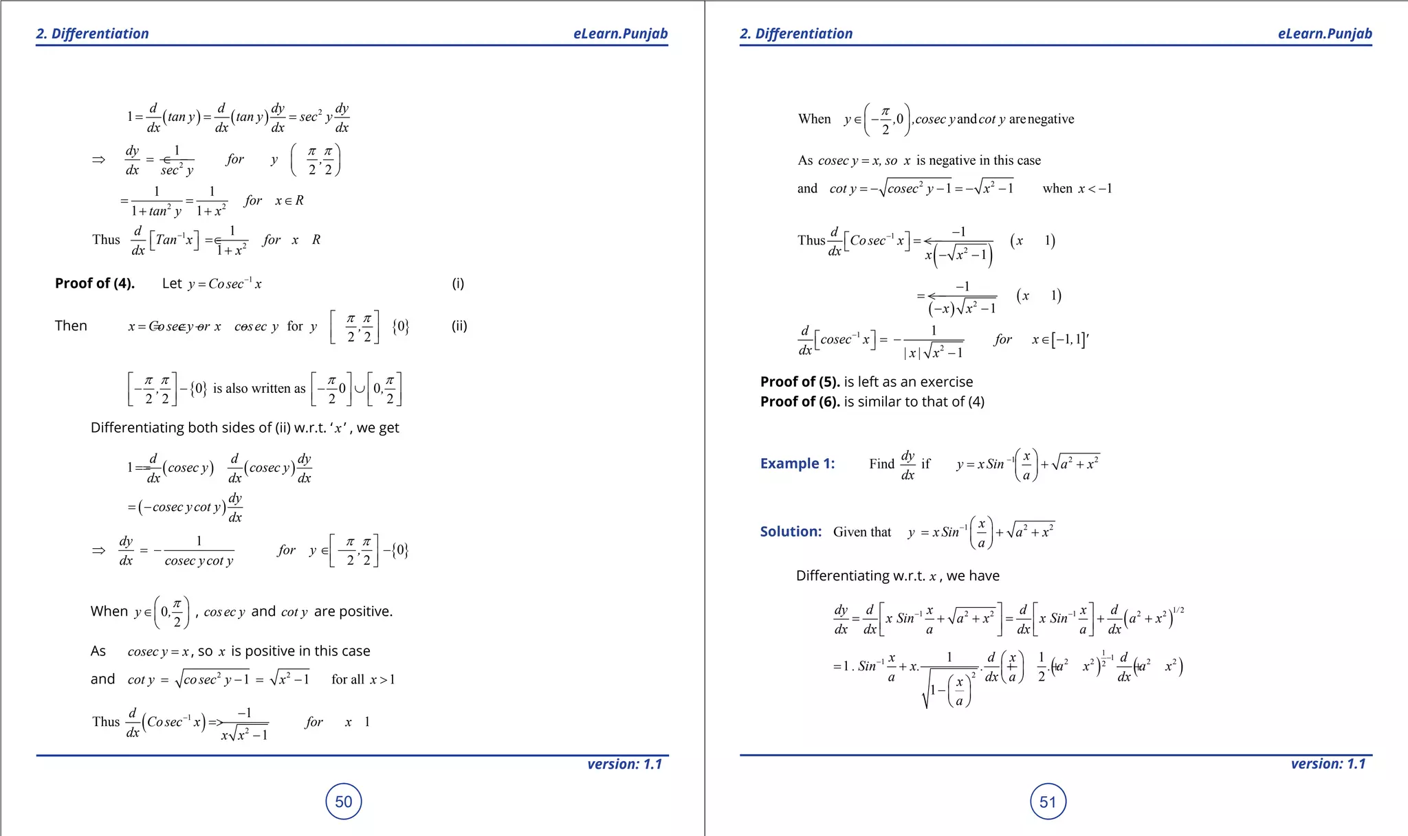 1. Quadratic Equations eLearn.Punjab 1. Quadratic Equations eLearn.Punjab
2. Diferentiation 2. DiferentiationeLearn.Punjab eLearn.Punjab
50
version: 1.1 version: 1.1
51
( ) ( ) 2
1
d d dy dy
tan y tan y sec y
dx dx dx dx
= = =
2
1
2 2
dy
for y ,
dx sec y
p p 
⇒= ∈ -  
 
2 2
1 1
1 1
for x R
tan y x
= = ∈
+ +
1
2
1
Thus
1
d
Tan x for x R
dx x
-
 = ∈  +
Proof of (4). Let 1
y Cosec x-
= (i)
Then { }for 0
2 2
x Cosec y or x cosec y y ,
p p 
== ∈ - -   
(ii)
{ }0 is also written as 0 0
2 2 2 2
, ,
p p p p     
- - - ∪          
Diferentiating both sides of (ii) w.r.t. ‘ x ’ , we get
( ) ( )1
d d dy
cosec y cosec y
dx dx dx
==
( )
dy
cosec ycot y
dx
= -
{ }
1
0
2 2
dy
for y ,
dx cosec ycot y
p p 
⇒ = - ∈ - -  
When 0
2
y ,
p 
∈ 
 
, cosec y and cot y are positive.
As cosec y x= , so x is positive in this case
and 2 2
1 1 for all 1cot y cosec y x x= - = - >
( )1
2
1
Thus 1
1
d
Cosec x for x
dx x x
- -
= >
-
When 0 and arenegative
2
y , ,cosec y cot y
p 
∈ - 
 
As is negative in this casecosec y x, so x=
2 2
and 1 1 when 1cot y cosec y x x= - - = - - < -
( )
( )1
2
1
Thus 1
1
d
Cosec x x
dx x x
- -
 = < - 
- -
( )
( )2
1
1
1
x
x x
-
= < -
- -
[ ]1
2
1
1 1
1
d
cosec x for x , '
dx | x| x
-
  = - ∈ - 
-
Proof of (5). is left as an exercise
Proof of (6). is similar to that of (4)
Example 1: 1 2 2
Find if
dy x
y xSin a x
dx a
-  
= + + 
 
Solution: 1 2 2
Given that
x
y xSin a x
a
-  
= + + 
 
Diferentiating w.r.t. x , we have
( )
1 21 2 2 1 2 2 /dy d x d x d
x Sin a x x Sin a x
dx dx a dx a dx
- -   
= + += + +      
( ) ( )
1
11 2 2 2 22
2
1 1
1
2
1
x d x d
. Sin x. . . a x a x
a dx a dxx
a
--  
= + + + + 
  
-  
 
 