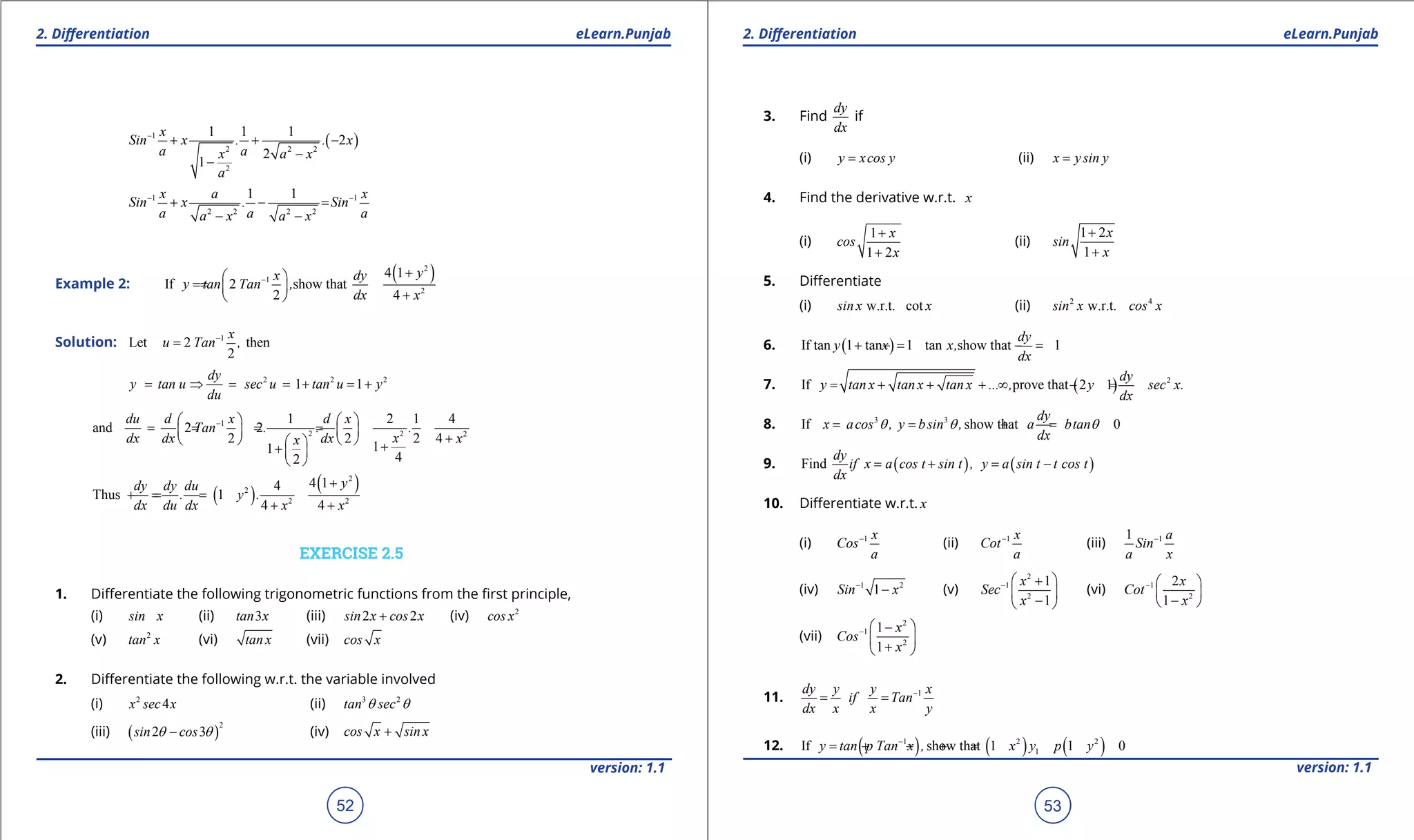 1. Quadratic Equations eLearn.Punjab 1. Quadratic Equations eLearn.Punjab
2. Diferentiation 2. DiferentiationeLearn.Punjab eLearn.Punjab
52
version: 1.1 version: 1.1
53
( )1
2 2 2
2
1 1 1
2
2
1
x
Sin x . . x
a ax a x
a
-
+ + -
-
-
1 1
2 2 2 2
1 1x a x
Sin x . Sin
a a aa x a x
- -
+ - =
- -
Example 2:
( )2
1
2
4 1
If 2 show that
2 4
yx dy
y tan Tan ,
dx x
-
+ 
==  
+ 
Solution: 1
Let 2 then
2
x
u Tan ,-
=
2 2 2
1 1
dy
y tan u sec u tan u y
du
= ⇒ = =+ =+
1
2 2 2
1 2 1 4
and 2 2
2 2 2 4
11
42
du d x d x
Tan . . .
xdx dx dx xx
-   
== = =   
+     ++  
 
( )
( )2
2
2 2
4 14
Thus 1
4 4
ydy dy du
. y .
dx du dx x x
+
==+ =
+ +
EXERCISE 2.5
1. Diferentiate the following trigonometric functions from the irst principle,
(i) sin x (ii) 3tan x (iii) 2 2sin x cos x+ (iv) 2
cos x
(v) 2
tan x (vi) tan x (vii) cos x
2. Diferentiate the following w.r.t. the variable involved
(i) 2
4x sec x (ii) 3 2
tan secq q
(iii) ( )
2
2 3sin cosq q- (iv) cos x sin x+
3. Find
dy
dx
if
(i) y xcos y= (ii) x y sin y=
4. Find the derivative w.r.t. x
(i)
1
1 2
x
cos
x
+
+
(ii)
1 2
1
x
sin
x
+
+
5. Diferentiate
(i) w.r.t. cotsin x x (ii) 2 4
w.r.t.sin x cos x
6. ( )If tan 1 tan 1 tan show that 1
dy
y x x,
dx
+ =- =-
7. ( ) 2
If prove that 2 1
dy
y tan x tan x tan x ... , y sec x.
dx
= + + + ∞ - =
8. 3 3
If show that 0
dy
x acos , y bsin , a btan
dx
q q q= = + =
9. ( ) ( )Find
dy
if x a cos t sin t , y a sin t t cos t
dx
= + = -
10. Diferentiate w.r.t. x
(i) 1 x
Cos
a
-
(ii) 1 x
Cot
a
-
(iii) 11 a
Sin
a x
-
(iv) 1 2
1Sin x-
- (v)
2
1
2
1
1
x
Sec
x
-  +
 
- 
(vi) 1
2
2
1
x
Cot
x
-  
 
- 
(vii)
2
1
2
1
1
x
Cos
x
-  -
 
+ 
11. 1dy y y x
if Tan
dx x x y
-
= =
12. ( ) ( ) ( )1 2 2
1If show that 1 1 0y tan p Tan x , x y p y-
= + - +=
 