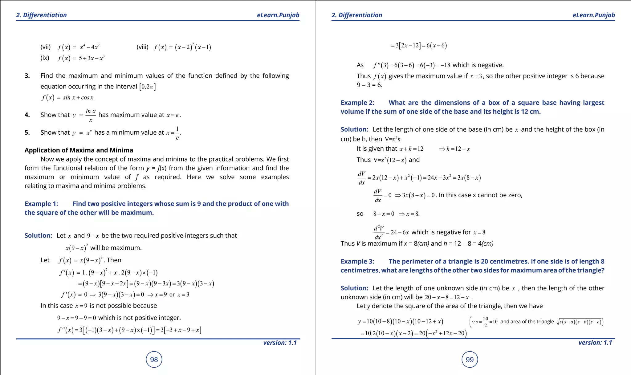 1. Quadratic Equations eLearn.Punjab 1. Quadratic Equations eLearn.Punjab
2. Diferentiation 2. DiferentiationeLearn.Punjab eLearn.Punjab
98
version: 1.1 version: 1.1
99
(vii) ( ) 4 2
4f x x x= - (viii) ( ) ( ) ( )
2
2 1f x x x= - -
(ix) ( ) 3
5 3f x x x= + -
3. Find the maximum and minimum values of the function deined by the following
equation occurring in the interval [ ]0 2, p
( )f x sin x cos x.= +
4. Show that
ln x
y
x
= has maximum value at x e= .
5. Show that x
y x= has a minimum value at
1
x .
e
=
Application of Maxima and Minima
Now we apply the concept of maxima and minima to the practical problems. We irst
form the functional relation of the form y = f(x) from the given information and ind the
maximum or minimum value of f as required. Here we solve some examples
relating to maxima and minima problems.
Example 1: Find two positive integers whose sum is 9 and the product of one with
the square of the other will be maximum.
Solution: Let x and 9 x- be the two required positive integers such that
( )
2
9x x- will be maximum.
Let ( ) ( )
2
9f x x x= - . Then
( ) ( ) ( ) ( )
2
1 9 2 9 1f ' x . x x . x= - + - × -
( )[ ] ( )( ) ( )( )9 9 2 9 9 3 3 9 3x x x x x x x= - - - = - - = - -
( ) ( )( )0 3 9 3 0 9 or 3f ' x x x x x= ⇒ - - = ⇒ = =
In this case 9x = is not possible because
9 9 9 0x- = - = which is not positive integer.
( ) ( )( ) ( ) ( ) [ ]3 1 3 9 1 3 3 9f '' x x x x x= - - + - × - = - + - +  
[ ] ( )3 2 12 6 6x x= - = -
As ( ) ( ) ( )3 6 3 6 6 3 18f '' = - = - =- which is negative.
Thus ( )f x gives the maximum value if 3x = , so the other positive integer is 6 because
9 - 3 = 6.
Example 2: What are the dimensions of a box of a square base having largest
volume if the sum of one side of the base and its height is 12 cm.
Solution: Let the length of one side of the base (in cm) be x and the height of the box (in
cm) be h, then 2
V=x h
It is given that 12x h+ = 12h x⇒ = -
Thus ( )2
V= 12x x- and
( ) ( ) ( )2 2
2 12 1 24 3 3 8
dV
x x x x x x x
dx
= - + - = - = -
( )0 3 8 0
dV
x x
dx
= ⇒ - = . In this case x cannot be zero,
so 8 0 8x x .- = ⇒ =
2
2
24 6
d V
x
dx
= - which is negative for 8x =
Thus V is maximum if x = 8(cm) and h = 12 - 8 = 4(cm)
Example 3: The perimeter of a triangle is 20 centimetres. If one side is of length 8
centimetres, what are lengths of the other two sides for maximum area of the triangle?
Solution: Let the length of one unknown side (in cm) be x , then the length of the other
unknown side (in cm) will be 20 8 12x x- - = - .
Let y denote the square of the area of the triangle, then we have
( )( )( )10 10 8 10 10 12y x x= - - - + 20
10
2
s

= =

 and area of the triangle ( )( )( ))s s a s b s c- - -
( )( ) ( )2
10 2 10 2 20 12 20. x x x x= - - = - + -
 