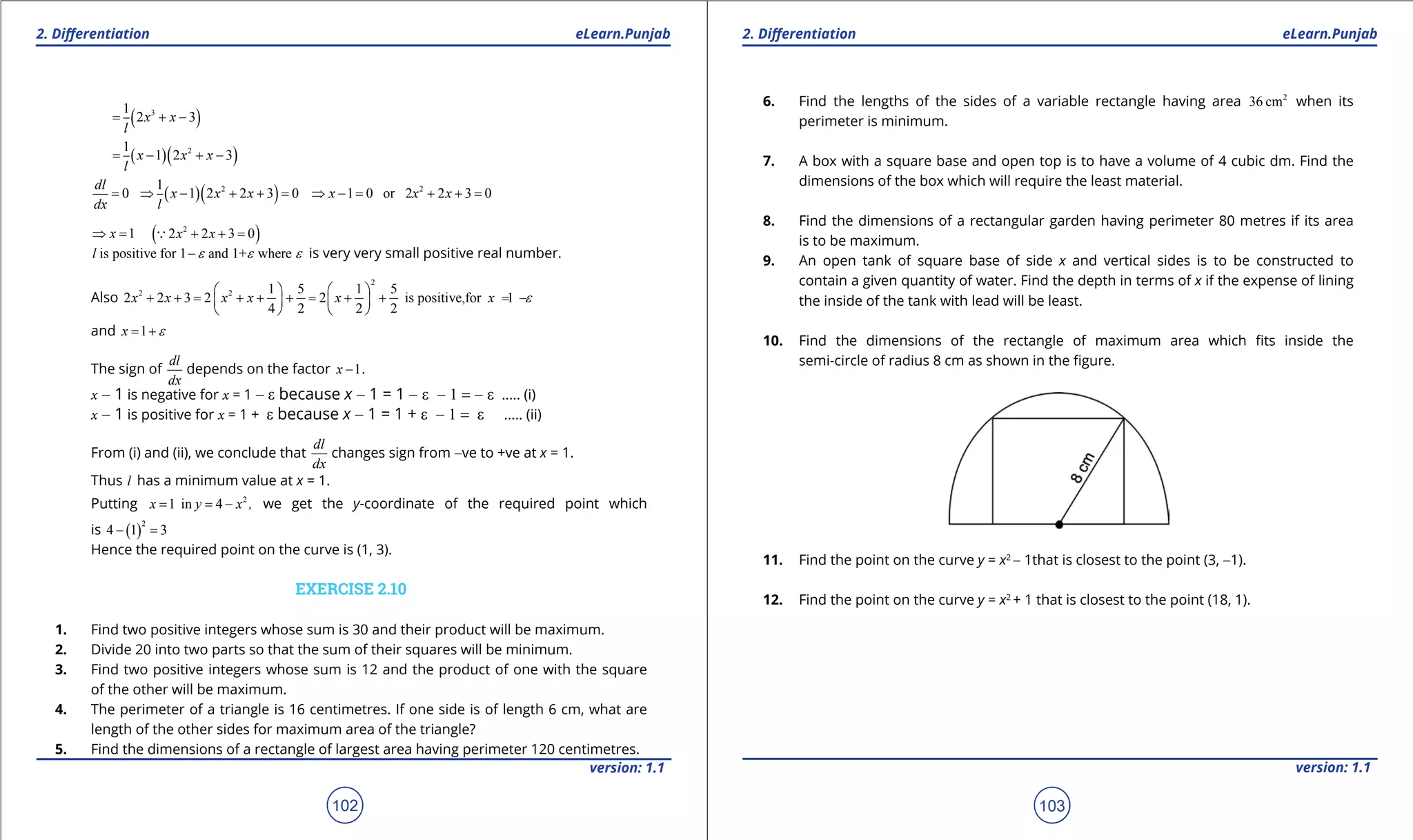 1. Quadratic Equations eLearn.Punjab 1. Quadratic Equations eLearn.Punjab
2. Diferentiation 2. DiferentiationeLearn.Punjab eLearn.Punjab
102
version: 1.1 version: 1.1
103
( )31
2 3x x
l
= + -
( )( )21
1 2 3x x x
l
= - + -
0
dl
dx
= ( )( )21
1 2 2 3 0x x x
l
⇒ - + + = 2
1 0 or 2 2 3 0x x x⇒ -= + +=
1x⇒ = ( )2
2 2 3 0x x+ + =
is positive for 1 and 1+ wherel e e e- is very very small positive real number.
Also
2
2 2 1 5 1 5
2 2 3 2 2 is positive,for 1
4 2 2 2
x x x x x x e
   
+ + = + + + = + + = -   
   
and 1x e= +
The sign of
dl
dx
depends on the factor 1x - .
x - 1 is negative for x = 1 - e because x - 1 = 1 - e - 1 = - e ..... (i)
x - 1 is positive for x = 1 + e because x - 1 = 1 + e - 1 = e ..... (ii)
From (i) and (ii), we conclude that
dl
dx
changes sign from -ve to +ve at x = 1.
Thus l has a minimum value at x = 1.
Putting 2
1 in 4x y x ,= = - we get the y-coordinate of the required point which
is ( )
2
4 1 3- =
Hence the required point on the curve is (1, 3).
EXERCISE 2.10
1. Find two positive integers whose sum is 30 and their product will be maximum.
2. Divide 20 into two parts so that the sum of their squares will be minimum.
3. Find two positive integers whose sum is 12 and the product of one with the square
of the other will be maximum.
4. The perimeter of a triangle is 16 centimetres. If one side is of length 6 cm, what are
length of the other sides for maximum area of the triangle?
5. Find the dimensions of a rectangle of largest area having perimeter 120 centimetres.
6. Find the lengths of the sides of a variable rectangle having area 2
36 cm when its
perimeter is minimum.
7. A box with a square base and open top is to have a volume of 4 cubic dm. Find the
dimensions of the box which will require the least material.
8. Find the dimensions of a rectangular garden having perimeter 80 metres if its area
is to be maximum.
9. An open tank of square base of side x and vertical sides is to be constructed to
contain a given quantity of water. Find the depth in terms of x if the expense of lining
the inside of the tank with lead will be least.
10. Find the dimensions of the rectangle of maximum area which its inside the
semi-circle of radius 8 cm as shown in the igure.
11. Find the point on the curve y = x2
- 1that is closest to the point (3, -1).
12. Find the point on the curve y = x2
+ 1 that is closest to the point (18, 1).
 