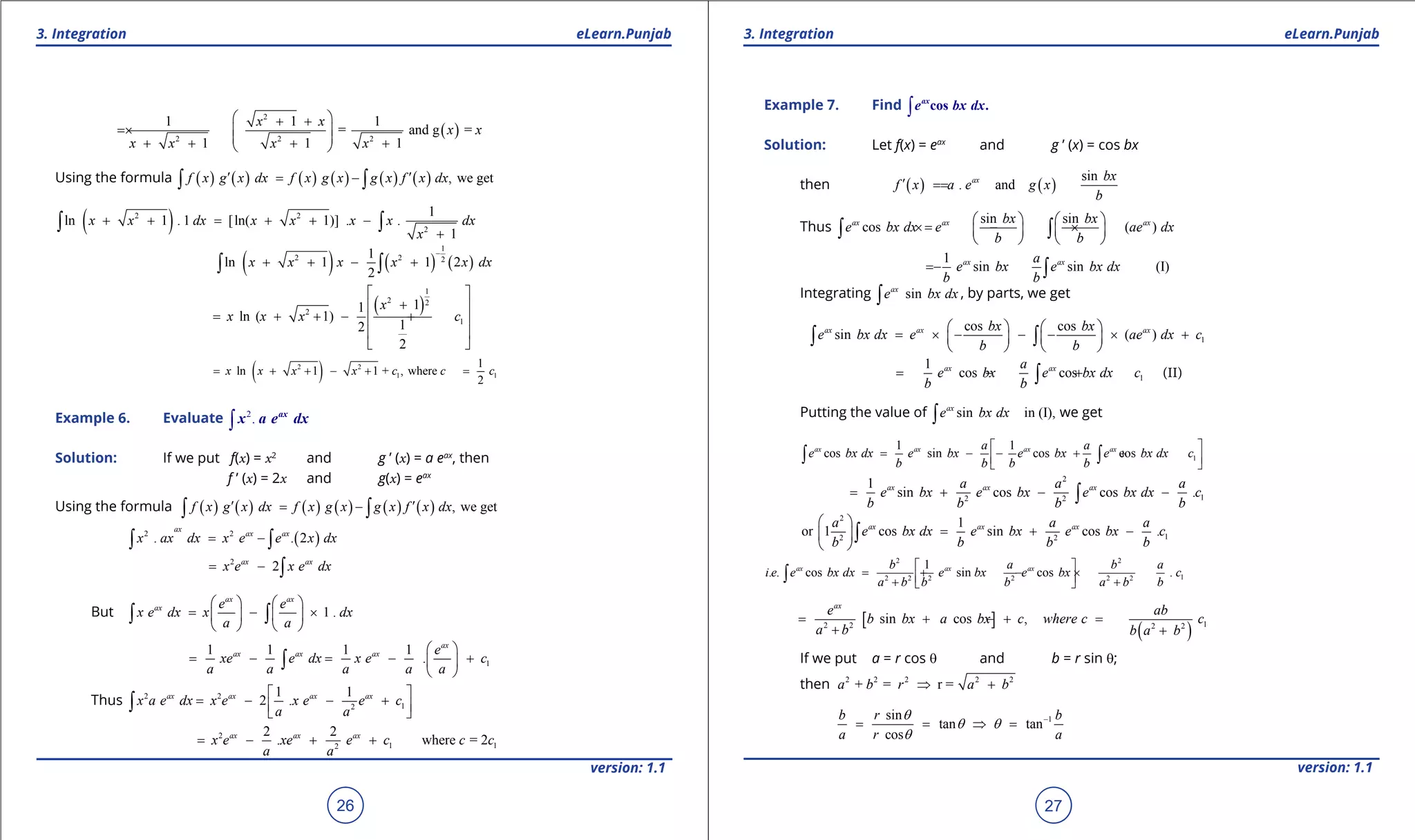 1. Quadratic Equations eLearn.Punjab 1. Quadratic Equations eLearn.Punjab
3. Integration 3. IntegrationeLearn.Punjab eLearn.Punjab
26
version: 1.1 version: 1.1
27
( )
2
2 2 2
1 1 1
= and g =
1 1 1
x x
x x
x x x x
 + +
= ×  
 + + + + 
Using the formula ( ) ( ) ( ) ( ) ( ) ( ) , we getf x g x dx f x g x g x f x dx′ ′= -∫ ∫
( )2 2
2
1
ln 1 . 1 [ln( 1)] . .
1
x x dx x x x x dx
x
+ + = + + -
+
∫ ∫
( ) ( ) ( )
1
2 2 2
1
ln 1 1 2
2
x x x x x dx
-
+ + - +∫ ∫
( )
1
2 2
2
1
11
ln ( 1)
12
2
x
x x x c
 
+ 
= + + - + 
 
 
( )2 2
1 1
1
ln 1 1 + , where
2
x x x x c c c= + + - + =-
Example 6. Evaluate 2
.∫
ax
x a e dx
Solution: If we put f(x) = x2
and g ’ (x) = a eax
, then
f ’ (x) = 2x and g(x) = eax
Using the formula ( ) ( ) ( ) ( ) ( ) ( ) , we getf x g x dx f x g x g x f x dx′ ′= -∫ ∫
( )2 2
. . 2
ax
ax ax
x ax dx x e e x dx= -∫ ∫
2
2ax ax
x e x e dx= - ∫
But 1 .
ax ax
ax e e
x e dx x dx
a a
   
= - ×   
   
∫ ∫
1
1 1 1 1
.
ax
ax ax ax e
xe e dx x e c
a a a a a
 
= - = - + 
 
∫
Thus 2 2
12
1 1
2 .ax ax ax ax
x a e dx x e x e e c
a a
 
= - - +  
∫
2
1 12
2 2
. where = 2ax ax ax
x e xe e c c c
a a
= - + +
Example 7. Find ∫ cos .ax
e bx dx
Solution: Let f(x) = eax
and g ’ (x) = cos bx
then ( ) ( )
sin
. andax bx
f x a e g x
b
′==
Thus
sin sin
cos ( )ax ax axbx bx
e bx dx e ae dx
b b
   
=× - ×   
   
∫ ∫
1
sin sin (I)ax axa
e bx e bx dx
b b
= - ∫
Integrating sinax
e bx dx∫ , by parts, we get
1
cos cos
sin ( )ax ax axbx bx
e bx dx e ae dx c
b b
   
= × - - - × +   
   
∫ ∫
1
1
cos cosax axa
e bx e bx dx c
b b
= - + +∫ (II)
Putting the value of sin in (I),ax
e bx dx∫ we get
1
1 1
cos sin cos cosax ax ax axa a
e bx dx e bx e bx e bx dx c
b b b b
 
= - - + +  
∫ ∫
2
12 2
1
sin cos cos .ax ax axa a a
e bx e bx e bx dx c
b b b b
= + - -∫
2
12 2
1
or 1 cos sin cos .ax ax axa a a
e bx dx e bx e bx c
b b b b
 
= + - 
 
∫
2 2
12 2 2 2 2 2
1
. . cos sin cos .ax ax axb a b a
i e e bx dx e bx e bx c
a b b b a b b
 
= + - × + + 
∫
[ ]
( ) 12 2 2 2
sin cos ,
ax
e ab
b bx a bx c where c c
a b b a b
= + + =-
+ +
If we put a = r cos q and b = r sin q;
then 2 2 2 2 2
+ = r =a b r a b⇒ +
1sin
tan tan
cos
b r b
a r a
q
q q
q
-
= = ⇒ =
 
