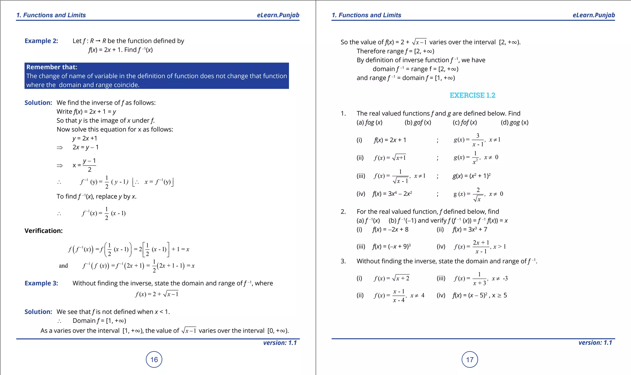 1. Quadratic Equations eLearn.Punjab 1. Quadratic Equations eLearn.Punjab
1. Functions and Limits 1. Functions and LimitseLearn.Punjab eLearn.Punjab
16
version: 1.1 version: 1.1
17
Example 2: Let f : R " R be the function deined by
f(x) = 2x + 1. Find f -1
(x)
Remember that:
The change of name of variable in the deinition of function does not change that function
where the domain and range coincide.
Solution: We ind the inverse of f as follows:
Write f(x) = 2x + 1 = y
So that y is the image of x under f.
Now solve this equation for x as follows:
y = 2x +1
⇒ 2x = y - 1
⇒ x =
y - 1
2
1 11
(y) = ( - 1 = (y)
2
f y ) x f- -
 ∴ ∴ 
To ind f -1
(x), replace y by x.
1 1
( ) = ( - 1)
2
f x x-
∴
Veriication:
( )1 1 1
( ) = ( - 1) = 2 ( - 1) + 1 =
2 2
f f x f x x x-    
      
( ) ( ) ( )1 1 1
and ( ) = 2 + 1 = 2 + 1 - 1 =
2
f f x f x x x- -
Example 3: Without inding the inverse, state the domain and range of f -1
, where
( ) = 2 + 1f x x -
Solution: We see that f is not deined when x < 1.
∴ Domain f = [1, +T)
As a varies over the interval [1, +T), the value of 1x - varies over the interval [0, +T).
So the value of f(x) = 2 + 1x - varies over the interval [2, +T).
Therefore range f = [2, +T)
By deinition of inverse function f -1
, we have
domain f -1
= range f = [2, +T)
and range f -1
= domain f = [1, +T)
EXERCISE 1.2
1. The real valued functions f and g are deined below. Find
(a) fog (x) (b) gof (x) (c) fof (x) (d) gog (x)
(i) f(x) = 2x + 1 ;
3
( ) = 1
- 1
g x , x
x
≠
(ii) ( ) = +1f x x ; 2
1
( ) = 0g x , x
x
≠
(iii)
1
( ) = 1
- 1
f x , x
x
≠ ; g(x) = (x2
+ 1)2
(iv) f(x) = 3x4
- 2x2
;
2
g ( ) = 0x , x
x
≠
2. For the real valued function, f deined below, ind
(a) f -1
(x) (b) f -1
(-1) and verify f (f -1
(x)) = f -1
f(x)) = x
(i) f(x) = -2x + 8 (ii) f(x) = 3x3
+ 7
(iii) f(x) = (-x + 9)3
(iv)
2 + 1
( ) = > 1
- 1
x
f x , x
x
3. Without inding the inverse, state the domain and range of f -1
.
(i) ( ) = + 2f x x (iii)
1
( ) = -3
+ 3
f x , x
x
≠
(ii)
- 1
( ) = 4
- 4
x
f x , x
x
≠ (iv) f(x) = (x - 5)2
, x 8 5
 