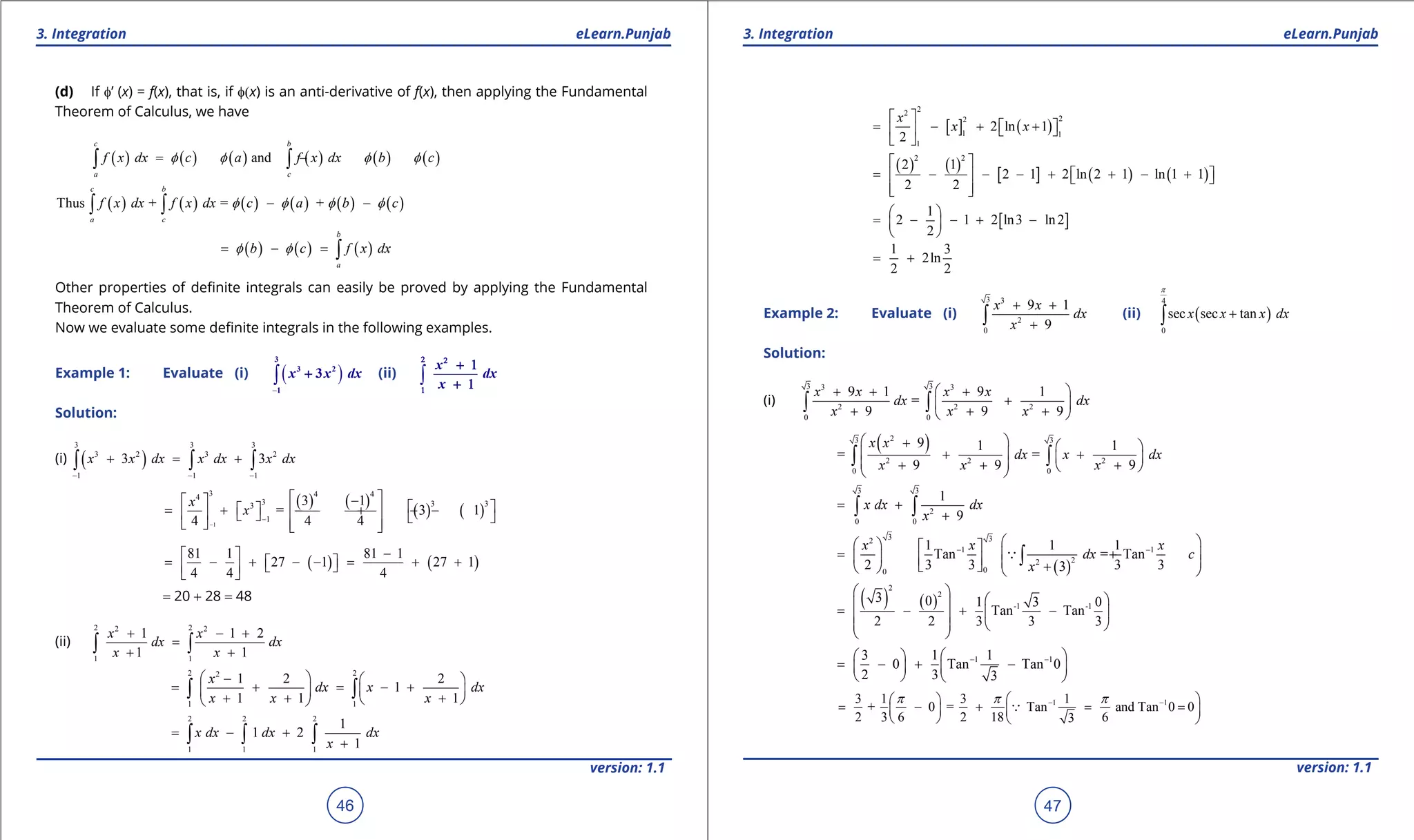 1. Quadratic Equations eLearn.Punjab 1. Quadratic Equations eLearn.Punjab
3. Integration 3. IntegrationeLearn.Punjab eLearn.Punjab
46
version: 1.1 version: 1.1
47
(d) If f’ (x) = f(x), that is, if f(x) is an anti-derivative of f(x), then applying the Fundamental
Theorem of Calculus, we have
( ) ( ) ( ) ( ) ( ) ( )and
c b
a c
f x dx c a f x dx b cf f f f= - = -∫ ∫
( ) ( ) ( ) ( ) ( ) ( )Thus + = +
c b
a c
f x dx f x dx c a b cf f f f- -∫ ∫
( ) ( ) ( )
b
a
b c f x dxf f= - = ∫
Other properties of deinite integrals can easily be proved by applying the Fundamental
Theorem of Calculus.
Now we evaluate some deinite integrals in the following examples.
Example 1: Evaluate (i) ( )
-
∫
3
3 2
1
3x x dx+ (ii) ∫
x
dx
x
2 2
1
+ 1
+ 1
Solution:
(i) ( )
3 3 3
3 2 3 2
1 1 1
3 3x x dx x dx x dx
- - -
+ = +∫ ∫ ∫
( ) ( )
( ) ( )
1
3 4 44
3 3 33
1
3 1
= 3 1
4 4 4
x
x
-
-
 -    = + - + - -          
( ) ( )
81 1 81 1
27 1 27 1
4 4 4
- 
= - + - - = + +    
= 20 + 28 = 48
(ii)
2 22 2
1 1
1 1 2
1 1
x x
dx dx
x x
+ - +
=
+ +∫ ∫
2 22
1 1
1 2 2
1
1 1 1
x
dx x dx
x x x
 -  
= + = - +   
+ + +  
∫ ∫
2 2 2
1 1 1
1
1 2
1
x dx dx dx
x
= - +
+∫ ∫ ∫
[ ] ( )
22
22
1 1
1
2 ln 1
2
x
x x
 
= - + +    
 
( ) ( )
[ ] ( ) ( )
2 2
2 1
2 1 2 ln 2 1 ln 1 1
2 2
 
= - - - + + - +    
  
[ ]
1
2 1 2 ln3 ln2
2
 
= - - + - 
 
1 3
2ln
2 2
= +
Example 2: Evaluate (i)
3 3
2
0
9 1
9
x x
dx
x
+ +
+∫ (ii) ( )
4
0
sec sec tanx x x dx
p
+∫
Solution:
(i)
3 33 3
2 2 2
0 0
9 1 9 1
=
9 9 9
x x x x
dx dx
x x x
 + + +
+ 
+ + + 
∫ ∫
( )23 3
2 2 2
0 0
9 1 1
= =
9 9 9
x x
dx x dx
x x x
 +  
 + +  + + +  
∫ ∫
3 3
2
0 0
1
9
x dx dx
x
= +
+∫ ∫
( )
3 32
1 1
22
00
1 1 1
Tan = Tan
2 3 3 3 33
x x x
dx c
x
- -
    
= + +        +   
∫
( ) ( )
2
2
-1 -1
3 0 1 3 0
Tan Tan
2 2 3 3 3
 
  = - + -  
   
 
1 13 1 1
0 Tan Tan 0
2 3 3
- -  
= - + -   
   
1 13 1 3 1
+ 0 = Tan and Tan 0 0
2 3 6 2 18 63
p p p- -  
= - + = =   
   

 