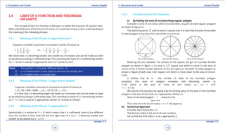 1. Quadratic Equations eLearn.Punjab 1. Quadratic Equations eLearn.Punjab
1. Functions and Limits 1. Functions and LimitseLearn.Punjab eLearn.Punjab
18
version: 1.1 version: 1.1
19
1.4 LIMIT OF A FUNCTION AND THEOREMS
ON LIMITS
The concept of limit of a function is the basis on which the structure of calculus rests.
Before the deinition of the limit of a function, it is essential to have a clear understanding of
the meaning of the following phrases:
1.4.1 Meaning of the Phrase “x approaches zero”
Suppose a variable x assumes in succession a series of values as
1, 1
2
, 1
4
, 1
8
, 1
16
,... i.e., 1, 1
2
, 1
22
, 1
23
, 1
24
, ... , 1
2n
,...
We notice that x is becoming smaller and smaller as n increases and can be made as small
as we please by taking n suiciently large. This unending decrease of x is symbolically written
as x " 0 and is read as “x approaches zero” or “x tends to zero”.
Note: The symbol x " 0 is quite diferent from x = 0
(i) x " 0 means that x is very close to zero but not actually zero.
(ii) x = 0 means that x is actually zero.
1.4.2 Meaning of the Phrase “x approaches ininity”
Suppose a variable x assumes in succession a series of values as
1 ,10 ,100 ,1000 ,10000 .... i.e., 1,10,102
,103
.......,10n
,...
It is clear that x is becoming larger and larger as n increases and can be made as large
as we please by taking n suiciently large. This unending increase of x is symbolically written
as “x "T” and is read as “x approaches ininity” or “x tends to ininity”.
1.4.3 Meaning of the Phrase “x approaches a”
Symbolically it is written as “x " a” which means that x is suiciently close to but diferent
from the number a, from both the left and right sides of a i.e; x - a becomes smaller and
smaller as we please but x - a ≠ 0.
1.4.4 Concept of Limit of a Function
(i) By inding the area of circumscribing regular polygon
Consider a circle of unit radius which circumscribes a square (4-sided regular polygon)
as shown in igure (1).
The side of square is 2 and its area is 2 square unit. It is clear that the area of inscribed
4-sided polygon is less than the area of the circum-circle.
Bisecting the arcs between the vertices of the square, we get an inscribed 8-sided
polygon as shown in igure 2. Its area is 2 2 square unit which is closer to the area of
circum-circle. A further similar bisection of the arcs gives an inscribed 16-sided polygon as
shown in igure (3) with area 3.061 square unit which is more closer to the area of circum-
circle.
It follows that as ‘n’ , the number of sides of the inscribed polygon
increases, the area of polygon increases and becoming nearer to
3.142 which is the area of circle of unit radius i.e., pr2
= p(1)2
= p c 3.1 42.
We express this situation by saying that the limiting value of the area o f the inscribed
polygon is the area of the circle as n approaches ininity, i.e.,
Area of inscribed polygon "	 Area of circle
as n "T
Thus area of circle of unit radius = p = 3.142 (approx.)
(ii) Numerical Approach
Consider the function f(x) = x3
The domain of f(x) is the set of all real numbers.
Let us ind the limit of f(x) = x3
as x approaches 2.
 