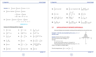 1. Quadratic Equations eLearn.Punjab 1. Quadratic Equations eLearn.Punjab
3. Integration 3. IntegrationeLearn.Punjab eLearn.Punjab
52
version: 1.1 version: 1.1
53
Solution: (i)
3 1 3
2 2 1
( ) = ( ) ( ) = 5 + 3 = 8f x dx f x dx f x dx
- -
+∫ ∫ ∫
(ii)
1 1 1
2 2 2
[2 ( ) 3 ( )] 2 ( ) 3 ( )f x g x dx f x dx g x dx
- - -
+ = +∫ ∫ ∫
1 1
2 2
2 ( ) + 3 ( )f x dx g x dx
- -
= ∫ ∫
2(5) 3(4) 10 + 12 = 22= + =
(iii)
1 1 1 1
2 2 2 2
3 ( ) 2 ( ) = 3 ( ) 2 ( )f x dx g x dx f x dx g x dx
- - - -
- -∫ ∫ ∫ ∫
3 5 2 4 = 15 8 = 7= × - × -
EXERCISE 3.6
Evaluate the following deinite integrals.
1.
2
2
1
( 1)x dx+∫ 2.
1
1/3
1
( 1)x dx
-
+∫ 3.
0
2
2
1
(2 1)
dx
x-
-∫
4.
2
6
3 x dx
-
-∫ 5. (2 1)t dt∫ 6.
5
2
2
1x x dx-∫
7.
2
2
1
2
x
dx
x +∫ 8.
23
2
1
x dx
x
 
- 
 
∫ 9.
1
2
1
1
1
2
x x x dx
-
 
+ + + 
 
∫
10.
3
2
0
9
dx
x +∫ 11.
3
6
cos t dt
p
p
∫ 12.
1
2
2
2
1
1 1
1x dx
x x
   
+ -   
   
∫
13.
2
1
In x dx∫ 14.
2 2
2
0
x x
e e dx
-
 
- 
 
∫ 15.
4
2
0
cos + sin
2cos
d
p
q q
q
q∫
16.
6
3
0
cos d
p
q q∫ 17.
4
2 2
6
cos cot d
p
p
q q q∫ 18.
4
4
0
cos t dt
p
∫
19.
3
2
0
cos sin d
p
q q q∫ 20.
4
2 2
0
(1 cos ) tan d
p
q q q+∫ 21.
4
0
sec
sin + cos
d
p
q
q
q q∫
22.
5
1
3x dx
-
-∫ 23.
21
3
1
2
1/8 3
2x
dx
x
 
+ 
 
∫ 24.
3 2
1
2
1
x
dx
x
-
+∫
25.
3 2
2
2
3 2 1
( 1)( 1)
x x
dx
x x
- +
- +∫ 26.
4
2
0
sin x 1
cos x
p
-
∫ 27.
4
0
1
1 sin
dx
x
p
+∫
28.
1
0
3
4 3
x
dx
x-∫ 29.
2
6
cos
sin (2 + sin )
x
dx
x x
p
p
∫ 30.
2
0
sin
(1 cos )(2 cos )
x
dx
x x
p
+ +∫
3.7 APPLICATION OF DEFINITE INTEGRALS.
Here we shall give some examples involving area bounded by the curve and the x-axis.
Example 1. Find the area bounded by the curve y = 4 - x2
and the x-axis.
Solution: We irst ind the points where
the curve cuts the x-axis. Putting y = 0,
we have
4 - x2
= 0 ⇒ x = ± 2.
So the curve cuts the x-axis at (-2, 0) and (2, 0)
The area above the x-axis and under the curve y = 4 - x2
is
shown in the igure as shaded region..
Thus the required area (4 ) 4x dx x
 
= - = - 
 
∫
 