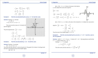 1. Quadratic Equations eLearn.Punjab 1. Quadratic Equations eLearn.Punjab
3. Integration 3. IntegrationeLearn.Punjab eLearn.Punjab
54
version: 1.1 version: 1.1
55
3 3
(2) ( 2)
4(2) 4( 2)
3 3
   -
= - - - -   
   
8 8
8 8
3 3
   
= - - - +   
   
16 16 32
3 3 3
- 
=- = 
 
Example 2. Find the area bounded by the curve y = x3
+ 3x2
and the x-axis.
Solution: Putting y = 0 , we have
x3
+ 3x2
= 0
⇒ x2
(x + 3) = 0 ⇒ x = 0, x = -3
The curve cuts the x-axis at (-3, 0) and (0, 0)
(see the igure).
Thus the required area
0
3 2
3
( 3 )x x dx
-
= +∫
04
3
3
4
x
x
-
 
= + 
 
4
30 ( 3)
0 ( 3)
4 4
 - 
= + - + -  
   
81 81 108 27 27
0 27
4 4 4 4
-     
= - - = - = - - =     
     
Example 3. Find the area bounded by y = x(x2
- 4) and the x-axis.
Solution: Putting y = 0, we have
x(x2
- 4 ) ⇒ x = 0, x = ±2
The curve cuts the x-axis at (-2, 0), (0, 0) and (2, 0). The graph of f is shown in the igure and
we have to calculate the area of the shaded region.
f(x) = x(x2
- 4),
f(x) 8 0 for - 2 7 x 7 0, that is, the area in the interval
[-2, 0] is above the x-axis and is equal to
0
2
2
( 4)x x dx
-
-∫
0 00 4 2 4
3 2
2 22
( 4 ) = 4 = 2
4 2 4
x x x
x x dx x
- --
   
=- - -   
   
∫
4
2( 2) 16
0 2( 2) 0 8 (4 8) 4
4 4
 -  
= - - - = - - = - - =   
  
f(x) 7 0 for 0 7 x 7 2, that is, the area in the interval [0, 2 ] is below the x-axis and is
equal to
22 4
3 2
0 0
( 4) 2
4
x
x dx x
 
- - =- - 
 
∫
16
2(4) 0
4
  
=- - -  
  
[ ]4 8 ( 4) 4= - - - = - - =
Thus the area of the shaded region = 4 + 4 = 8
Example 4: Find the area bounded by the curve f(x) = x3
- 2x2
+ 1 and the x-axis in
the 1st quadrant.
Solution: As f(1) = 1 - 2 + 1 = 0, so x - 1 is factor of x3
- 2x2
+ 1. By long division, we ind that
x2
- x - 1 is also a factor of x3
- 2x2
+ 1.
Solving x2
- x - 1 = 0, we get
1 1 4 1 5
=
2 2
x
± + ±
=
Thus the curve cuts the x-axis at x = 1,
1 5 1 5
and
2 2
+ -
 