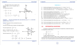 1. Quadratic Equations eLearn.Punjab 1. Quadratic Equations eLearn.Punjab
3. Integration 3. IntegrationeLearn.Punjab eLearn.Punjab
56
version: 1.1 version: 1.1
57
The graph of the curve is shown in the
adjoining igure and the required area is
shaded.
The required area A will be
1
3 2
0
( 2 1)A x x dx= - +∫
14 3
0
2
4 3
x x
x= - +
1 2 3 8 12 7
1 0
4 3 12 12
- + 
= - + - = = 
 
Example 5: Find the area between the x-axis and the curve y2
= 4 - x in the irst
quadrant from x = 0 to x = 3.
Solution: The branch of the curve above the x-axis is
4y x= -
The area to be determined is shaded in the adjoining igure.
Thus the required area
3
0
4 x dx= -∫
Let 4 - x = t (i), then -dx = dt ⇒ dx = -dt
Putting x = 0 and x = 3 (i). we get t = 4 and t = 1
Now the required area
1 11 1
2 2
4 4
= ( )t dt t dt× - = -∫ ∫
44 1 3/2
2
1 1
3 / 2
t
t dt= =∫
[ ]
3 3
43/2 2 2
1
2 2 2 14
= (4) (1) 8 1 (square units)
3 3 3 3
t
 
= - = - = 
 
EXERCISE 3.7
1. Find the area between the x-axis and the curve y = x2
+ 1 from x = 1 to x = 2.
2. Find the area, above the x-axis and under the curve y = 5 - x2
from x = -1 to x = 2.
3. Find the area below the curve 3y x= and above the x-axis between x = 1 and x = 4.
4. Find the area bounded by cos function from to =
2 2
x x
p p
= -
5. Find the area between the x-axis and the curve y = 4x - x2
.
6. Determine the area bounded by the parabola y = x2
+ 2x - 3 and the x-axis.
7. Find the area bounded by the curve y = x3
+ 1, the x-axis and line x = 2.
8. Find the area bounded by the curve y = x3
- 4x and the x-axis.
9. Find the area between the curve y = x(x - 1)(x + 1) and the x-axis.
10. Find the area above the x-axis, bounded by the curve y2
= 3 - x from x = -1 to x = 2
11. Find the area between the x-axis and the curve
1
cos from = to
2
y x x p p= -
12. Find the area between the x-axis and the curve y = sin 2x from x = 0 to =
3
x
p
13. Find the area between the x-axis and the curve 2
2y ax x= - when a > 0.
3.8 DIFFERENTIAL EQUATIONS
An equation containing at least one derivative of a dependent, variable with respect to
an independent variable such as
2 0 (i)
dy
y x
dx
+ =
2
2
or 2 0 (ii)
x d y dy
x
dx dx
+ - =
is called a diferential equation.
Derivatives may be of irst or higher orders. A diferential equation containing only
derivative of irst order can be written in terms of diferentials. So we can write the equation
(i) as y dy + 2x dx = 0 but the equation (ii) cannot be written in terms of diferentials.
 