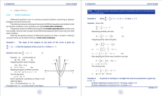 1. Quadratic Equations eLearn.Punjab 1. Quadratic Equations eLearn.Punjab
3. Integration 3. IntegrationeLearn.Punjab eLearn.Punjab
62
version: 1.1 version: 1.1
63
⇒ y sin y = x2
In x + c
3.8.2 Initial Conditions
Diferential equations occur in numerous practical problems concerning to physical,
biological and social sciences etc.
Thearbitraryconstantsinvolvinginthesolutionofdiferentequationscanbedetermined
by the given conditions. Such conditions are called initial value conditions.
The general solution of diferential equation in variable separable form contains only
one variable. Here we shall consider those diferential equations which have only one initial
value condition.
Note that the general solution of diferential equation of order n contains n arbitrary
constants which can be determined by n initial value conditions.
Example 1: The slope of the tangent at any point of the curve is given by
= 2 2,
dy
x
dx
- ind the equation of the curve if y = 0 when x = -1.
Solution: Given that 2 2 (i)
dy
x
dx
= -
Equation (i) can be written as
dy = (2x - 2) dx (ii)
Integrating either side of (ii) gives
= (2 2)dy x dx-∫ ∫
or y = x2
- 2x + c (iii)
Applying the given condition, we have
0 = (-1)2
- 2(-1) + c ⇒ c = -3
Thus (iii) becomes
y = x2
- 2x - 3
which represents a parabola as shown in the
adjoining igure.
For c = 0, (iii) becomes y = x2
- 2x.
The graph of y = x2
- 2x is also shown in the igure.
Note: The general solution represents a system of parabolas which are vertically above
(or below) each other.
Example 2: Solve ,23
= + 3 if = 0 when = 2
4
dy
x x y x
dx
-
Solution: Given that
33
3 (i)
4
dy
x x
dx
= + -
Separating variables, we have
23
3 (ii)
4
dy x x dx
 
= + - 
 
Integrating either side of (ii) gives
23
3
4
dy x x dx
 
= + - 
 
∫ ∫
3 2
3
or 3
4 3 2
x x
y x c
 
= + - + 
 
3 21 1
3 (iii)
4 2
y x x x c⇒ = + - +
Now applying the initial value condition, we have
1 1
0 (8) (4) 3(2)
4 2
c= + - +
⇒ c = 6 - 2 - 2 = 2
Thus (iii) becomes
3 21 1
3 2
4 2
y x x x= + - +
⇒ 4y = x3
+ 2x2
- 12x + 8
Example 3: A particle is moving in a straight line and its acceleration is given by
a = 2t - 7,
(i) ind v (velocity) in terms of t if v = 10 m/sec, when t = 0
(ii) ind s (distance) in terms of t if s = 0, when t = 0.
 