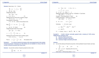 1. Quadratic Equations eLearn.Punjab 1. Quadratic Equations eLearn.Punjab
3. Integration 3. IntegrationeLearn.Punjab eLearn.Punjab
64
version: 1.1 version: 1.1
65
Solution: Given that a = 2t - 7, that is
2 7
dv dv
t a
dt dt
 
=- = 
 

⇒ dv = (2t - 7) dt
Integrating, we have
(2 7)dv t dt= -∫ ∫
⇒ v = t2
- 7t + c1
(1)
Applying the irst initial value condition, we get
10 = 0 - 0 + c1
⇒ c1
= 10
The equation (1) becomes
v = t2
- 7t + 10 which is the solution of (i)
Now 2
7 10
ds ds
t t v
dt dt
 
= - + = 
 

⇒ ds = (t2
- 7t + 10) dt (2)
Integrating both sides of (2), we get
2
( 7 10)ds t t dt= - +∫ ∫
3 2
27 10 (3)
3 2
t t
s t c⇒ = - + +
Applying the second initial value condition, gives
0 = 0 - 0 + 0 + c2
⇒ c2
= 0
Thus is 3 21 7
10
3 2
s t t t= - + the solution of (ii)
Example 4: In a culture, bacteria increases at the rate proportional to the number
of bacteria present. If bacteria are 100 initially and are doubled in 2 hours, ind the
number of bacteria present four hours later.
Solution: Let p be the number of bacteria present at time t, then
, ( 0)
dp
kp k
dt
= >
1
1
or lndp k dt p kt c
p
= ⇒ = +
1 1
.kt c ckt
p e e e+
⇒ = =
1
or (i) (where )ckt
p ce e c==
Applying the given condition, that is p = 100 when t = 0, we have
100 = ce(0)k
= c (a e0
= 1)
Putting c = 100, (i) becomes p = 100 ekt
(ii)
p will be 200 when t = 2(hours), so (ii) gives
200 = 100 e2k
⇒ e2k
= 2
1
or 2 ln 2 ln 2
2
k k= ⇒=
Subsituting = ln2 in (ii), we get
1
2
1 1ln 2 ln 2
ln(2 )2 2
100 100 100
t
p e e e
 
 
 
== =
1
2
100 (2 )p =
4
2
If 4 (hours), then 100 (2 ) 100 4 400.t p= = = × =
Example 5: A ball is thrown vertically upward with a velocity of 1470 cm/sec
Neglecting air resistance, ind
(i) velocity of ball at any time t
(ii) distance traveled in any time t
(iii) maximum height attained by the ball.
Solution.
(i) Let v be the velocity of the ball at any time t, then by Newton’s law of motion, we have
(i)
dv
g dv g dt
dt
=- ⇒ =-
or (integrating either side of (i))dv g dt= -∫ ∫
v = -gt + c1
(ii)
Given that v = 1470 (cm/sec) when t = 0, so
 
