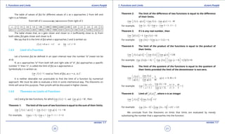1. Quadratic Equations eLearn.Punjab 1. Quadratic Equations eLearn.Punjab
1. Functions and Limits 1. Functions and LimitseLearn.Punjab eLearn.Punjab
20
version: 1.1 version: 1.1
21
The table of values of f(x) for diferent values of x as x approaches 2 from left and
right is as follows:
from left of 2 2 from right of 2
x 1 1.5 1.8 1.9 1.99 1.999 1.9999 2.0001 2.001 2.01 2.1 2.2 2.5 3
f(x)=x3
1 3.375 5.832 6.859 7.8806 7.988 7.9988 8.0012 8.012 8.1206 9.261 10.648 15.625 27
The table shows that, as x gets closer and closer to 2 (suiciently close to 2), from
both sides, f(x) gets closer and closer to 8.
We say that 8 is the limit of f(x) when x approaches 2 and is written as:
( ) 3
2
8 2 8=
x
f x as x or )lim ( x
→
→ →
1.4.5 Limit of a Function
Let a function f(x) be deined in an open interval near the number “a” (need not be
at a).
If, as x approaches “a” from both left and right side of “a”, f(x) approaches a speciic
number “L” then “L”, is called the limit of f(x) as x approaches a.
Symbolically it is written as:
( ) = L
x a
Lim f x
→
read as “limit of f(x), as x " a , is L”.
It is neither desirable nor practicable to ind the limit of a function by numerical
approach. We must be able to evaluate a limit in some mechanical way. The theorems on
limits will serve this purpose. Their proofs will be discussed in higher classes.
1.4.6 Theorems on Limits of Functions
Let f and g be two functions, for which ( ) ( )= L and g = M
x a x a
Lim f x Lim x
→ →
, then
Theorem 1: The limit of the sum of two functions is equal to the sum of their limits.
( ) ( ) ( ) ( )g = g = L ++ + M
x a x a x a
Lim f x x Lim f x Lim x
→ → →
  
For example, ( )1 1 1
+ +5 = 5 = 1 + 5 = 6
x x x
Lim x Lim x Lim
→ → →
Theorem 2: The limit of the diference of two functions is equal to the diference
of their limits.
( ) ( ) ( ) ( )g = g = L- -- M
x a x a x a
Lim f x x Lim f x Lim x
→ → →
  
For example, ( )3 3 3
- -5 = 5 = 3 - 5 = - 2
x x x
Lim x Lim x Lim
→ → →
Theorem 3: If k is any real number, then
( ) ( )= =
x a x a
Lim kf x k Lim f x kL
→ →
  
For example: ( )2 2
3 = 3 ( = 3 (2 = 6
x x
Lim x Lim x ) )
→ →
Theorem 4: The limit of the product of the functions is equal to the product of
their limits.
( ) ( ) ( ) ( )g = g = LM
x a x a x a
Lim f x x Lim f x Lim x
→ → →
   
   
  
For example: ( )( ) ( ) ( ) ( )( )1 1 1
2 + 4 = =2 10+ 4 = 2 5
x x x
Lim x x Lim x Lim x
→ → →
  
 

 
Theorem 5: The limit of the quotient of the functions is equal to the quotient of
their limits provided the limit of the denominator is non-zero.
( )
( )
( )
( )
( ) 0,
L
= = g
g g M
M 0x a
x a
x a
Lim f xf x
Lim , x
x Lim x
→
→
→
 
 
 
≠ ≠
For example: 2
2
2
(3 + 4)3 + 4 6 + 4 10
= = = = 2
+ 3 ( + 3) 2 + 3 5
x
x
x
Lim xx
Lim
x Lim x
→
→
→
 
 
 
Theorem 6: Limit of ( )  
n
f x , where n is an integer
( ) ( )( )= = L
nn n
x a x a
Lim f x Lim f x
→ →
  
For example: ( ) ( )( )
3
3 3
4 4
2 3 = 2 3 = (5) = 125
x x
Lim x Lim x
→ →
- -
We conclude from the theorems on limits that limits are evaluated by merely
substituting the number that x approaches into the function.
 
