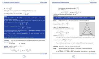 1. Quadratic Equations eLearn.Punjab 1. Quadratic Equations eLearn.Punjab
4. Introduction to Analytic Geometry 4. Introduction to Analytic GeometryeLearn.Punjab eLearn.Punjab
6
version: 1.1 version: 1.1
7
or 1 2 2 1
1 2
k x k x
x
k k
+
=
+
Similarly, by drawing perpendiculars from A , B and P to the y-axis and
proceeding as before, we can show that 1 2 2 1
1 2
k y k y
y
k k
+
=
+
Note:
(i) If the directed distances AP and PB have the same sign, then their ratio is positive and P
is said to divide AB internally.
(ii) If the directed distances AP and PB have opposite signs i.e, P is beyond AB. then their
ratio is negative and P is said to divide AB externally.
1 1
2 2
or
AP k AP k
BP k PB k
= = -
Proceeding as before, we can show in this case that
1 2 2 1 1 2 2 1
1 2 1 2
k x k x k y k y
x y
k k k k
- -
==
- -
Thus P is said to divide the line segment AB in ratio 1 2k :k , internally or externally according
as P lies between AB or beyond AB.
(iii) If 1 2 1:1,k k= = then P becomes midpoint of AB and coordinates of P are :
1 2 1 2
,
2 2
x x y y
x y
+ -
==
(iv) The above theorem is valid in whichever quadrant A and B lie.
Example 1: Find the coordinates of the point that divides the join of A (-6, 3) and B (5,
-2) in the ratio 2 : 3.
(i) internally (ii) externally
Solution: (i) Here 1 2 1 22, 3, 6, 5k k x x= = =- = .
By the formula, we have
( ) ( ) ( )2 5 3 6 2 2 3 38
and 1
2 3 5 2 3
x y
× + × - - +-
====
+ +
Coordinates of the required point are
8
,1
5
- 
 
 
(ii) In this case
( )2 5 3 6 2( 2) 3(3)
28 and y= 13
2 3 2 3
x
× - × - - -
== - =
- -
Thus the required point has coordinates (-28, 13)
Theorem:
The centroid of a ABC∆ is a point that divides each median in the ratio 2 : 1. Using this
show that medians of a triangle are concurrent.
Proof: Let the vertices of a ABC∆ have coordinates as shown in the igure.
Midpoint of BC is 2 3 2 3
, .
2 2
x x y y
D
+ + 
 
 
Let ( ),G x y be the centroid of the ∆ .
Then G divides AD in the ratio 2 : 1. Therefore
2 3
1
1 2 3
2. 1.
2
2 1 3
x x
x x x x
x
+
+ + +
==
+
Similarly, 1 2 3
.
3
y y y
y
+ +
=
In the same way. we can show that coordinate of the point that divides BE and CF each
in the ratio 2 : 1 are 1 2 3 1 2 3
, .
3 3
x x x y y y+ + + + 
 
 
Thus ( , )x y lies on each median and so the medians of the ABC∆ are concurrent.
Theorem: Bisectors of angles of a triangle are concurrent.
Proof: Let the coordinates of the vertices of a triangle be as shown in the igure.
Suppose , andBC a CA b AB c= = =
Let the bisector of A∠ meet BC at D. Then D divides BC in the ratio c : b. Therefore
 