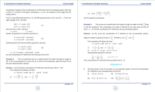 1. Quadratic Equations eLearn.Punjab 1. Quadratic Equations eLearn.Punjab
4. Introduction to Analytic Geometry 4. Introduction to Analytic GeometryeLearn.Punjab eLearn.Punjab
12
version: 1.1 version: 1.1
13
coordinates. Suppose P has coordinates (X, Y) referred to the XY-coordinate system. We have
to ind X, Y in terms of the given coordinates x, y. Let a be measure of the angle that OP
makes with O.
From P, draw PM perpendicular to Ox and PM’ perpendicular to OX. Let ,OP r= From the
right triangle ',OPM we have
( )
( )
' cos
' sin
OM X r
M P Y r
a q
a - q
= = - 

= = 
(1)
Also from the ,OPM∆ we have
cos ,x r a= siny r a=
System of equations (1) may be re-written as:
cos cos sin sin
sin cos cos sin
X r r
Y r r
a q a q
a q a q
= + 
= - 
(2)
Substituting from (2) into the above equations, we have
cos sin
cos sin
X x y
Y y x
q q
q q
= + 
= - 
(3)
( ) ( )i.e., , cos ysin , sin cosX Y x x yq q q q=+ +
are the coordinates of P referred to the new axes OX and OY.
Example 3: The xy-coordinate axes are rotated about the origin through an angle of
300
. If the xy-coordinates of a point are (5, 7), ind its XY-coordinates, where OX and OY are
the axes obtained after rotation.
Solution. Let (X, Y) be the coordinates of P referred to the XY-axes. Here q = 300
.
From equations (3) above, we have
5cos 30 7sin30 and 5sin30 7cos30X Y= + =- +   
or
5 3 7 5 7 3
and
2 2 2 2
X Y
-
=+ =+
i.e., (X, Y)
5 3 7 5 7 3
2 2
 + - +
 
 
are the required coordinates.
Example 4: The xy-axes are rotated about the origin through an angle of arctan
4
3
lying
in the irst quadrant. The coordinates of a point P referred to the new axes OX and OY
are P (-1, -7). Find the coordinates of P referred to the xy-coordinate system.
Solution. Let P(x, y) be the coordinates of P referred to the xy-coordinate system.
Angle of rotation is given by arctan
4
.
3
q = Therefore,
4
sin ,
5
q =
3
cos .
5
q =
From equations (3) above, we have
cos sin and sin cosX x y Y x yq q q q= + =- +
or
3 4 4 3
1 and 7
5 5 5 5
x y x y- = + - =- +
or 3 4 5 0 and 4 3 35 0x y x y+ += - + +=
Solving these equations, we have
1
125 125 25
x y
= =
-
, 55 yx = -⇒ =
Thus coordinates of P referred to the xy-system are (5, -5).
EXERCISE 4.2
1. The two points P and O’ are given in xy-coordinate system. Find the XY-coordinates
of P refered to the translated axes O’X and O’Y.
(i) ( ) ( )3, 2 ; ' 1, 3P O (ii) ( ) ( )2, 6 ; ' 3, 2P O- -
(iii) ( ) ( )6, 8 ; 4, 6P O'- - - - (iv)
3 5 1 7
, ; ' ,
2 2 2 2
P O
   
-   
   
 