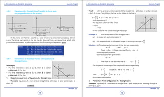 1. Quadratic Equations eLearn.Punjab 1. Quadratic Equations eLearn.Punjab
4. Introduction to Analytic Geometry 4. Introduction to Analytic GeometryeLearn.Punjab eLearn.Punjab
18
version: 1.1 version: 1.1
19
4.3.2 Equation of a Straight Line Parallel to the x-axis
(or perpendicular to the y-axis)
All the points on the line l parallel to x-axis remain at a constant distance (say a) from
x-axis. Therefore, each point on the line has its distance from x-axis equal to a, which is its
y-coordinate (ordinate). So, all the points on this line satisfy the equation: y a=
Note: (i) If a > 0, then the line l is above the x-axis.
(ii) If a < 0, then the line l is below the x-axis.
(iii) If a = 0, then the line l becomes the x-axis.
Thus the equation of x-axis is y = 0
4.3.4 Derivation of Standard Forms of Equations of
Straight Lines
Intercepts:
• If a line intersects x-axis at (a, 0), then a is called
x-intercept of the line.
• If a line intersects y-axis at (0, b), then b is called
y-intercept of the line.
1. Slope-Intercept form of Equation of a Straight Line:
Theorem: Equation of a non-vertical straight line with slope m and y-intercept c is
given by:
y mx c= +
Proof: Let P (x, y) be an arbitrary point of the straight line l with slope m and y-intercept
c. As C (0, c) and P (x, y) lie on the line, so the slope of the line is:
or and
0
y c
m y c mx y mx c
x
-
= - = = +
-
is an equation of l .
The equation of the line for which
c = 0 is
y = mc
In this case the line passes through the origin.
Example 1: Find an equation of the straight line if
(a) its slope is 2 and y-intercept is 5
(b) it is perpendicular to a line with slope -6 and its y-intercept is
4
3
Solution: (a) The slope and y-intercept of the line are respectively:
m = 2 and c = 5
Thus y = 2x + 5 (Slope-intercept form: y = mx + c)
is the required equation.
(b) The slope of the given line is
1 6m = -
∴ The slope of the required line is: 2
1
1 1
6
m
m
=- =
The slope and y-intercept of the required line are respectively:
1
6
m = (slope of ⊥ line is -6) and
4
3
c =
Thus ( )
1 4
or 6 8
6 3
y x y x=+ =+
is the required equation.
2. Point-slope Form of Equation of a Straight Line:
Theorem: Equation of a non-vertical straight line l with slope m and passing through a
point Q (x1
, y1
) is
 