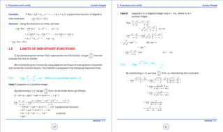 1. Quadratic Equations eLearn.Punjab 1. Quadratic Equations eLearn.Punjab
1. Functions and Limits 1. Functions and LimitseLearn.Punjab eLearn.Punjab
22
version: 1.1 version: 1.1
23
Example : If P(x) = an
xn
+ an-1
x n-1
+ .... + a1
x + a0
is a polynomial function of degree n,
then show that ( ) ( )=
x c
Lim P x cP
→
Solution: Using the theorems on limits, we have
1
1 1 0( ) ( +n n
n n
x c x c
Lim P x Lim a x a x .... a x a-
-
→ →
= = + + +
1
1 1 0
1
1 1 0c + c + + +
( ) = ( )
n n
n n
x c x c x c x c
n n
n n
x c
a Lim x a Lim x .... a Lim Lim a
a a .... a c a
Lim P
x
P cx
-
-
→ → → →
-
-
→
= + + + +
=
∴
1.5 LIMITS OF IMPORTANT FUNCTIONS
If, by substituting the number that x approaches into the function, we get
0
0
 
 
 
, then we
evaluate the limit as follows:
We simplify the given function by using algebraic technique of making factors if possible
and cancel the common factors. The method is explained in the following important limits.
1.5.1 1--
=
-
n n
n
x a
x a
Lim na
x a→
where n is an integer and a > 0
Case 1: Suppose n is a positive integer.
By substituting x = a , we get
0
0
 
 
 
form. So we make factors as follows:
xn
- an
= (x - a) (xn-1
+ axn-2
+ a2
xn-2
+ .... + an-1
)
( )1 2 2 3 1
( + + . . . . +
=
n n n nn n
x a x a
x a ) ax ax a x ax a
Lim Lim
x a x a
- - - -
→ →
--
∴
- -
x a
Lim
→
= (xn-1
+ axn-2
+ a2
xn-3
+ .... + an-1
) (polynomial function)
= an-1
+ a.an-2
+ a2
.an-3
+ .... + an-1
= an-1
+ an-1
+ an-1
+ .... + an-1
(n terms)
= nan-1
Case II: Suppose n is a negative integer (say n = -m) , where m is a
positive integer.
- a - a
Now =
- a - a
n n m m
x x
x x
- -
1 - a
= (a 0)
a - a
m m
m m
x
x x
 -
≠ 
 
- a 1 - a
=
- a a - a
n n m m
m mx a x a
x x
Lim Lim
x x x→ →
 - 
∴   
  
11
= (By case 1)
a
m
m m
.( ma ),
a
--
1
1
= -
- a
= n (n = m)
- a
m
n n
n
x a
ma
x
Lim a
x
- -
-
→
∴ -
1.5.2 =
→
Lim
+ a a
By substituting x = 0, we have
0
0
 
 
 
form, so rationalizing the numerator.
0 0
+ +
+ +
+ - + -
=
x x
x a a
x a a
x a a x a a
Lim Lim
x x→ →
  
∴   
  
0
+ -
=
+ +x
x a a
Lim
x( x a a )→
0
=
+ +x
x
Lim
x( x a a )→
0
1
=
+ +
1 1
= =
+ 2
x
Lim
x a a
a a a
→
 