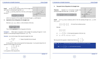 1. Quadratic Equations eLearn.Punjab 1. Quadratic Equations eLearn.Punjab
4. Introduction to Analytic Geometry 4. Introduction to Analytic GeometryeLearn.Punjab eLearn.Punjab
20
version: 1.1 version: 1.1
21
( )1 1y y m x x- = -
Proof: Let P(x, y) be an arbitrary point of the straight line
with slope m and passing through Q(x1
, y1
).
As Q(x1
, y1
) and P(x, y) both lie on the line, so the slope of
the line is
( )1
1 1
1
or
y y
m y y m x x
x x
-
= - = -
-
which is an equation of the straight line passing through x1
, y1
with slope m.
3. Symmetric Form of Equation of a Straight Line:
We have 1
1
tan
y y
a
x x
-
=
-
, where a is the inclination of the line.
( )1 1
or say
cos sin
x x y y
r
a a
- -
= =
This is called symmetric form of equation of the line.
Example 2: Write down an equation of the straight line passing through (5, 1) and
parallel to a line passing through the points (0,-1), (7, -15).
Solution: Let m be the slope of the required straight line, then
( )15 1
7 0
m
- - -
=
-
(a Slopes of parallel lines are equal)
= -2
As the point (5, 1) lies on the required line having slope -2 so, by point-slope form of
equation of the straight line, we have
y - (1) = -2(x - 5)
or y = -2x + 11
or 2x + y - 11 = 0
is an equation of the required line.
4. Two-point Form of Equation of a Straight Line:
Theorem: Equation of a non-vertical straight line
passing through two points Q(x1
, y1
) and R(x2
, y2
) is
( ) ( )2 1 2 1
1 1 2 2
2 1 2 1
or
y y y y
y y x x y y x x
x x x x
- -
-= - -= -
- -
Proof: Let P (x, y) be an arbitrary point of the line passing through Q (x1
, y1
) and
R (x2
, y2
). So
1 2 2 1
1 2 2 1
y y y y y y
x x x x x x
- - -
= =
- - -
(P, Q and R are collinear points)
We take
1 2 1
1 2 1
y y y y
x x x x
- -
=
- -
or ( )2 1
1 1
2 1
y y
y y x x
x x
-
-= -
-
the required equation of the line PQ .
or ( ) ( ) ( )2 1 2 1 1 2 2 1 0y y x x x y x y x y- - - + - =
We may write this equation in determinant form as: 1 1
2 2
1
1 0
1
x y
x y
x y
=
Note: (i) If x1
- x2
, then the slope becomes undeined. So, the line is vertical.
(ii) ( )2 1
2 2
2 1
y y
y y x x
x x
-
-= -
-
can be derived similarly.
 