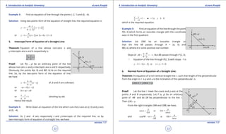 1. Quadratic Equations eLearn.Punjab 1. Quadratic Equations eLearn.Punjab
4. Introduction to Analytic Geometry 4. Introduction to Analytic GeometryeLearn.Punjab eLearn.Punjab
22
version: 1.1 version: 1.1
23
Example 3: Find an equation of line through the points (-2, 1) and (6, -4).
Solution: Using two-points form of the equation of straight line, the required equation is
( )
( )
4 1
1 2
6 2
y x
- -
-= - -  - -
or ( )
5
1 2 or 5 8 2 0
8
y x x y
-
-= + + +=
5. Intercept Form of Equation of a Straight Line:
Theorem: Equation of a line whose non-zero x and
y-intercepts are a and b respectively is
1
x y
a b
+ =
Proof: Let P(x , y) be an arbitrary point of the line
whose non-zero x and y-intercepts are a and b respectively.
Obviously, the points A(a, 0) and B(0, b) lie on the required
line. So, by the two-point form of the equation of line,
we have
( )
0
0
0
b
y x a
a
-
-= -
-
(P, A and B are collinear)
or ( )ay b x a- = -
or bx ay ab+ =
or 1
x y
a b
+ = (dividing by ab)
Hence the result.
Example 4: Write down an equation of the line which cuts the x-axis at (2, 0) and y-axis
at (0, -4).
Solution: As 2 and -4 are respectively x and y-intercepts of the required line, so by
two-intercepts form of equation of a straight line, we have
1 or 2 4 0
2 4
x y
x y+= - +=
-
which is the required equation.
Example 5: Find an equation of the line through the point
P(2, 3) which forms an isosceles triangle with the coordinate
axes in the irst quadrant.
Solution: Let OAB be an isosceles triangle so
that the line AB passes through A = (a, 0) and
B(0, a), where a is some positive real number.
Slope of
0
1
0
a
AB
a
-
= = -
-
. But AB passes through P (2, 3).
a Equation of the line through P(2, 3) with slope -1 is
( )3 1 2 or 5 0y x x y- =- - + - =
6. Normal Form of Equation of a Straight Line:
Theorem: An equation of a non-vertical straight line l , such that length of the perpendicular
from the origin to l is p and a is the inclination of this perpendicular, is
cos sinx y pa a+ =
Proof: Let the line l meet the x-axis and y-axis at the
points A and B respectively. Let P (x, y) be an arbitrary
point of AB and let OR be perpendicular to the line l .
Then OR p= .
From the right triangles ORA and ORB, we have,
cos or =
cos
p p
OA
OA
a
a
=
and cos(90 ) or OB =
sin
p p
OB
a
a
- =
 