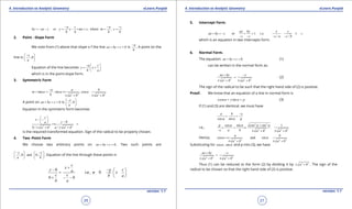 1. Quadratic Equations eLearn.Punjab 1. Quadratic Equations eLearn.Punjab
4. Introduction to Analytic Geometry 4. Introduction to Analytic GeometryeLearn.Punjab eLearn.Punjab
26
version: 1.1 version: 1.1
27
, where ,
a c a c
by ax c or y x mx c m c
b b b b
- - -
=- - = - = + = =
2. Point - Slope Form
We note from (1) above that slope o f the line 0ax by c+ + = is
a
b
-
. A point on the
line is ,0
c
a
- 
 
 
Equation of the line becomes
a c
y x
b a
-  
= + 
 
which is in the point-slope form.
3. Symmetric Form
2 2 2 2
tan . sin , cos
a a b
m
b a b a b
a a a
-
= = ==
± + ± +
A point on 0ax by c+ + = is ,0
c
a
- 
 
 
Equation in the symmetric form becomes
2 2 2 2
0
/ /
c
x
ya
r
b a b a a b
 
- -  - ==
± + ± +
is the required transformed equation. Sign of the radical to be properly chosen.
4. Two -Point Form
We choose two arbitrary points on 0ax by c+ + =. Two such points are
,0 and 0,
c c
a b
- -   
   
   
. Equation of the line through these points is
0
i.e., 0
0 0
c
x
y a ca y x
c c b a
b a
+
- -  
= -= +  
 + - -
5. Intercept Form.
or 1 i.e 1
/ /
ax by x y
ax by c
c c c a c b
+ =- + = + =
- - - -
which is an equation in two intercepts form.
6. Normal Form.
The equation: 0ax by c+ + = (1)
can be written in the normal form as:
2 2 2 2
ax by c
a b a b
+ -
=
± + ± +
(2)
The sign of the radical to be such that the right hand side of (2) is positive.
Proof. We know that an equation of a line in normal form is
cos sinx y pa a+ = (3)
If (1) and (3) are identical, we must have
cos sin
a b c
pa a
-
= =
i.e.,
2 2
2 2 2 2
cos sin cos sin 1p
c a b a b a b
a a a a+
= = ==
- ± + ± +
Hence,
2 2 2 2
cos and sin
a b
a b a b
a a==
± + ± +
Substituting for cos , sina a and p into (3), we have
2 2 2 2
ax by c
a b a b
+ -
=
± + ± +
Thus (1) can be reduced to the form (2) by dividing it by 2 2
a b± + . The sign of the
radical to be chosen so that the right hand side of (2) is positive.
 