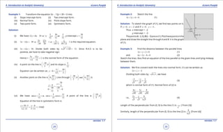 1. Quadratic Equations eLearn.Punjab 1. Quadratic Equations eLearn.Punjab
4. Introduction to Analytic Geometry 4. Introduction to Analytic GeometryeLearn.Punjab eLearn.Punjab
28
version: 1.1 version: 1.1
29
Example 1: Transform the equation 5x - 12y + 39 = 0 into
(i) Slope intercept form. (ii) Two-intercept form.
(iii) Normal form. (iv) Point-slope form.
(v) Two-point form. (vi) Symmetric form.
Solution:
(i) We have
5 39 5
12 5 39 or , ,
12 12 12
y x y x m=+ = + = y-intercept
39
12
c =
(ii)
5 12
5 12 39 or 1 or 1
39 39 39 / 5 39 /12
x y x y
x y- =- + = + =
- -
is the required equation.
(iii) 5 12 39x y- =- . Divide both sides by 2 2
5 12 13± + =± . Since R.H.S is to be
positive, we have to take negative sign.
Hence =
5 12
3
13 13
x y
+ =
-
is the normal form of the equation.
(iv) A point on the line is
39
,0
5
- 
 
 
and its slope is
5
12
.
Equation can be written as:
5 39
0
12 5
y x
 
-= + 
 
(v) Another point on the line is
39
0,
12
 
 
 
. Line through
39 39
,0 and 0,
5 12
-   
   
   
is
39
0 5
39 39
0 0
12 5
x
y
+
-
=
-
- -
(vi) We have
5 5 12
tan , sin ,cos .
12 13 13
ma a a= = = = A point of the line is
39
,0
5
- 
 
 
.
Equation of the line in symmetric form is
39 / 5 0
12 /13 5 /13
x y
r
+ -
= = (say)
Example 2: Sketch the line
3 2 6 0x y+ + =. (1)
Solution: To sketch the graph of (1), we ind two points on it.
If 0, 2y x= = - and if 0 , 3x y= = - .
Thus x intercept = -2
y intercept = -3
ThepointsA(-2,0),B(0,-3)areon(1).Plotthesepointsinthe
plane and draw the straight line through A and B. It is the graph
of (1).
Example 3: Find the distance between the parallel lines
2 2 0x y+ + = (1)
and 6 3 8 0x y+ - = (2)
Sketch the lines. Also ind an equation of the line parallel to the given lines and lying midway
between them.
Solution: We irst convert both the lines into normal form. (1) can be written as
2 2x y+ =-
Dividing both sides by 4 1- + , we have
2 2
5 5 5
y
x
- -
+ = (3)
which is normal form of (1). Normal form of (2) is
6 3 8
45 45 45
x y
+ =
i.e.,
2 8
5 5 3 5
x y
+ = (4)
Length of the perpendicular from (0, 0) to the line (1) is [ From (3)]
Similarly, length of the perpendicular from (0, 0) to the line (2) is
8
3 5
[From (4)]
 