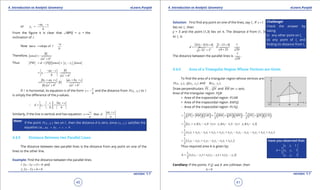 1. Quadratic Equations eLearn.Punjab 1. Quadratic Equations eLearn.Punjab
4. Introduction to Analytic Geometry 4. Introduction to Analytic GeometryeLearn.Punjab eLearn.Punjab
40
version: 1.1 version: 1.1
41
or 1
2
ax c
y
b
- -
=
From the igure it is clear that ∠MPQ = a = the
inclination of l .
Now tan slope of
a
l
b
a
-
==
Therefore,
2 2
cos
b
a b
a =
+
Thus 1 2cos cosPM d PQ y ya a= = = -
1
1 2 2
.
bax c
y
b a b
- -
= -
+
1 1 1 1
2 2 2 2
.
by ax c ax by c
b
b a b a b
+ + + +
==
+ +
If l is horizontal, its equation is of the form
c
y
b
= - and the distance from 1 1( , )P x y to l
is simply the diference of the y-values.
1
1
c by c
d y
b b
+ 
∴ = - - = 
 
Similarly, if the line is vertical and has equation: 1
then
c ax c
x d
a a
- +
==
Note:
If the point 1 1( , )P x y lies on l , then the distance d is zero, since 1 1( , )P x y satisies the
equation i.e., 1 1 0ax by c+ + =
4.4.5 Distance Between two Parallel Lines
The distance between two parallel lines is the distance from any point on one of the
lines to the other line.
Example: Find the distance between the parallel lines
:2 5 13 0l x y- + =and
2:2 5 6 0l x y- + =
Solution: First ind any point on one of the lines, say 1l . If 1x =
lies on 1l , then
y = 3 and the point (1,3) lies on it. The distance d from (1, 3)
to 2l is
2 2
2(1) 5(3) 6 2 15 6 7
4 25 29( 2) 5
d
- + - +
== =
+- +
The distance between the parallel lines is
7
29
.
4.4.6 Area of a Triangular Region Whose Vertices are Given
To ind the area of a triangular region whose vertices are:
1 1( , )P x y , 2 2( , )Q x y and 3 3( , )R x y .
Draw perpendiculars PL , QN and RM on x -axis.
Area of the triangular region PQR
= Area of the trapezoidal region PLMR
+ Area of the trapezoidal region RMNQ
- Area of the trapezoidal region PLNQ.
( )( ) ( )( ) ( )( )1 1 1
2 2 2
PL RM LM RM QN MN PL QN LN= + + + - +
1 3 3 1 3 2 2 3 1 2 2 1
1
[( )( ) ( )( ) ( )( )]
2
y y x x y y x x y y x x= + - + + - - + -
3 1 3 3 1 1 1 3 2 3 2 2 3 3 2 1 2 2 1 1 1 2
1
( )
2
x y x y x y x y x y x y x y x y x y x y x y= + - + + + - - - + +
( )3 1 1 3 2 3 3 2 2 1 1 2
1
2
x y x y x y x y x y x y= - + - - +
Thus required area A is given by:
1 2 3 2 3 1 3 1 2
1
[ ( ) ( ) ( )]
2
x y y x y y x y y∆= - + - + -
Corollary: If the points andP,Q R are collinear, then
0∆ =
Challenge!
Check the answer by
taking
(i) any other point on l1
(ii) any point of l2
and
inding its distance from l1
Have you observed that:
1 1
2 2
3 3
1
1
1
2
1
x y
x y
x y
∆ =
 