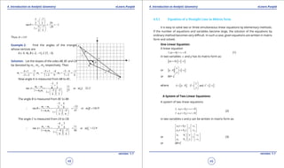 1. Quadratic Equations eLearn.Punjab 1. Quadratic Equations eLearn.Punjab
4. Introduction to Analytic Geometry 4. Introduction to Analytic GeometryeLearn.Punjab eLearn.Punjab
48
version: 1.1 version: 1.1
49
5 7
292 3
tan 1
5 7 29
1
2 3
q
- 
-  
 = = = -
- - 
+  
 
Thus 135q = 
Example 2: Find the angles of the triangle
whose vertices are
A (-5, 4), B (-2, -1), C (7, -5)
Solution: Let the slopes of the sides AB, BC and CA
be denoted by mc
, ma
, mb
respectively. Then
4 1 5 5 1 4 5 4 3
, ,
5 2 3 7 2 9 7 5 4
c a bm m m
+ - - + - - - -
= = = = = =
- + + +
Now angle A is measured from AB to AC.
3 5
114 3tan or 22.2
3 51 27
1
4 3
b c
b c
m m
A m A
m m
-
+
-
= ===
- -+   
+   
  

The angle B is measured from BC to BA
5 4
333 9tan or 144.9
5 41 47
1
3 9
c a
c a
m m
B m B
m m
-
+
- -
∴ = = = =
- -+   
+   
  

The angle C is measured from CA to CB.
4 3
119 4tan or 12.9
4 31 48
1
9 4
a b
a b
m m
A m C
m m
-
+
-
∴ = = = =
- -+   
+   
  

4.5.1 Equation of a Straight Line in Matrix form
It is easy to solve two or three simultaneous linear equations by elementary methods.
If the number of equations and variables become large, the solution of the equations by
ordinary method becomes very diicult. In such a case, given equations are written in matrix
form and solved.
One Linear Equation:
A linear equation
: 0l ax by c+ + = (1)
in two variables x and y has its matrix form as:
[ ] [ ]ax by c+ =-
or [ ] [ ]
x
a b c
y
 
= - 
 
or AX= C
where [ ] [ ]and
x
A a b , X C c
y
 
= = = - 
 
A System of Two Linear Equations:
A system of two linear equations
1 1 1
2 2
: 0
: 0
l a x b y c
l a x b y c
+ + =

+ + =
(2)
in two variables x and y can be written in matrix form as:
1 1 1
2 2 2
a x b y c
a x b y c
+ -   
=   + -   
or 1 1 1
2 2 2
a b cx
a b y c
-    
=     -    
(3)
or AX=C
 