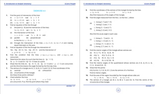 1. Quadratic Equations eLearn.Punjab 1. Quadratic Equations eLearn.Punjab
4. Introduction to Analytic Geometry 4. Introduction to Analytic GeometryeLearn.Punjab eLearn.Punjab
52
version: 1.1 version: 1.1
53
EXERCISE 4.4
1. Find the point of intersection of the lines
(i) 2 1 0 and 2 2 0x y x y- += - +=
(ii) 3 12 0 and 2 1 0x y x y+ += + -=
(iii) 4 12 0 and 3 3 0x y x y+ -= - +=
2. Find an equation of the line through
(i) the point (2, -9) and the intersection of the lines
2 5 8 0 and 3 4 6 0x y x y+ -= - -=
(ii) the intersection of the lines
4 0 and 7 20 0x y x y- -= + += and
(a) parallel (b) perpendicular
to the line 6 14 0x y+ - =
(iii) through the intersection of the lines 2 3 0x y+ + =, 3 4 7 0x y+ + = and making
equal intercepts on the axes.
3. Find an equation of the line through the intersection of
16x - 10y - 33 = 0 ; 12x - 14y - 29 = 0 and the intersection of
x - y + 4 = 0 ; x - 7y + 2 = 0
4. Find the condition that the lines 1 1 2 2;y m x c y m x c= + = + and 3 3y m x c= + are
concurrent.
5. Determine the value of p such that the lines 2x - 3y - 1 = 0,
3x - y - 5 = 0 and 3x + 4y + 8 = 0 meet at a point.
6. Show that the lines 4x - 3y - 8 = 0 , 3x - 4y - 6 = 0 and x - y - 2 = 0 are concurrent
and the third-line bisects the angle formed by the irst two lines.
7. The vertices of a triangle are A (-2, 3), B (-4, 1) and C (3, 5). Find coordinates of the
(i) centroid (ii) orthocentre
(iii) circumcentre of the triangle
Are these three points collinear?
8. Check whether the lines
4 3 8 0 ;x y- - = 3 4 6 0;x y- - = 2 0x y- - =
are concurrent. If so, ind the point where they meet
9. Find the coordinates of the vertices of the triangle formed by the lines
2 6 0;x y- - = 3 3 0;x y- + = 2 4 0x y+ - =
Also ind measures of the angles of the triangle.
10. Find the angle measured from the line 1l to the line 2l where
(a)
( ) ( )
( ) ( )
1
2
: Joining 2 7 and 7 10
: Joining 1 1 and 5 3
l , ,
l , ,-
(b)
( ) ( )
( ) ( )
1
2
: Joining 3, 1 and 5,7
: Joining 2,4 and 8,2
l
l
-
-
Also ind the acute angle in each case.
(c)
( ) ( )
( ) ( )
1
2
: Joining 1, 7 and 6, 4
: Joining 1,2 and 6, 1
l
l
- -
- - -
(d)
( ) ( )
( ) ( )
1
2
: Joining 9, 1 and 3, 5
:Joining 2,7 and 6, 7
l
l
- - -
- -
11. Find the interior angles of the triangle whose vertices are
(a) A (-2, 11), B (-6, -3), (4, -9)
(b) A (6, 1), B (2, 7), C(-6, -7)
(c) A (2, -5), B (-4, -3), (-1, 5)
(d) A (2, 8), B (-5, 4), C(4, -9)
12. Find the interior angles of the quadrilateral whose vertices are A (5, 2), B (-2, 3),
C (-3, -4) and D (4, -5)
13. Show that the points
A (0, 0), B (2, 1), C (3, 3), D (1, 2) are the vertices of a rhombus.
Find its interior angles.
14. Find the area of the region bounded by the triangle whose sides are
7 10 0;x y- - = 10 14 0;x y+ - = 3 2 3 0x y+ + =
15. The vertices of a triangle are A(-2, 3), B(-4, 1) and C(3, 5). Find the centre of the
circumcircle of the triangle.
 