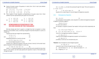 1. Quadratic Equations eLearn.Punjab 1. Quadratic Equations eLearn.Punjab
4. Introduction to Analytic Geometry 4. Introduction to Analytic GeometryeLearn.Punjab eLearn.Punjab
54
version: 1.1 version: 1.1
55
16. Express the given system of equations in matrix form. Find in each case whether
the lines are concurrent.
(a) 3 2 0;x y+ - = 2 4 0;x y- + = 11 14 0x y- + =
(b) 2 3 4 0;x y+ + = 2 3 0;x y- - = 3 8 0x y+ - =
(c) 3 4 2 0;x y- - = 2 4 0;x y+ - = 3 2 5 0x y .- + =
17. Find a system of linear equations corresponding to the given matrix form. Check
whether the lines represented by the system are concurrent.
(a)
1 0 1 0
2 0 1 0
0 1 6 1 0
x
y
-     
     =
     
     -     
(b)
1 1 2 0
2 4 3 0
3 6 5 1 0
x
y
     
     - =
     
     -     
4.6 HOMOGENEOUS EQUATION OF THE
SECOND DEGREE IN TWO VARIABLES
We have already seen that if a graph is a straight line, then its equation is a linear
equation in the variables x and y. Conversely, the graph of any linear equation in x and y is a
straight line.
Suppose we have two straight lines represented by
1 1 1 0a x b y c+ + = (1)
and 2 2 2 0a x b y c+ + = (2)
Multiplying equations (1) and (2), we have
( )( )1 1 1 2 2 2 0a x b y c a x b y c+ + + + = (3)
It is a second degree equation in x and y.
Equation (3) is called joint equation of the pair of lines (1) and (2). On the other hand,
given an equation of the second degree in x and y, say
2 2
2 2 2 0ax hxy by gx fy c+ + + + + = (4)
where 0a ≠ , represents equations of a pair of lines if (4) can be resolved into two linear
factors. In this section, we shall study special joint equations of pairs of lines which pass
through the origin.
Let 1y m x= and 2y m x= be two lines passing through the origin. Their joint equation is:
( )( )1 2 0y m x y m x- - =
or ( ) 22
1 2 1 2 0y m m xy m m x- + + = (5)
Equation (5) is a special type of a second degree homogeneous equation.
4.6.1 Homogeneous Equation
Let ( ) 0f x,y = (1)
be any equation in the variables x and y. Equation (1) is called a homogeneous equation
of degree n (a positive integer) if
( ) ( )n
f kx,ky k f x,y=
for some real number k.
For example, in equation (5) above if we replace x and y by kx and ky respectively, we
have
( )2 2 2 2 2
1 2 1 2 0k y k m m xy k m m x- + + =
or ( ) ( )22 2 2
1 2 1 2 0 i.e., 0k y m m xy m m x k f x,y - + +== 
Thus (5) is a homogeneous equation of degree 2.
2 2
2 0ax hxy by+ + =
A general second degree homogeneous equation can be written as:
2 2
2 0ax hxy by+ + =
provided a, h and b are not simultaneously zero.
Theorem: Every homogenous second degree equation
2 2
2 0ax hxy by+ + = (1)
represents a pair of lines through the origin. The lines are
(i) real and distinct, if 2
h ab> (ii) real and coincident, if h ab
(iii) imaginary, if 2
h ab<
 