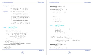 1. Quadratic Equations eLearn.Punjab 1. Quadratic Equations eLearn.Punjab
1. Functions and Limits 1. Functions and LimitseLearn.Punjab eLearn.Punjab
26
version: 1.1 version: 1.1
27
Example 4: Evaluate
(i)
2
2 - 3
3 + 4x
x
im
x
L
→-∞
(ii)
2
2 - 3
3 + 4x
x
im
x
L
→+∞
Solution: (i) Here 2
= = - as < 0x x xx
∴ Dividing up and down by -x, we get
2 2
2 - 3 2/ + 3 0 + 3 3
= = =
20 + 43 + 4 3 + 4x x
Li
x
m
x
x
i
/x
L m
→-∞ →-∞
-
(ii) Here = = - ax x x= = - as > 0x xx
∴ Dividing up and down by x, we get
2 2
2 - 3 2/ + 3 0 - 3 3
= = =
20 + 43 + 4 3 + 4x x
Lim Lim
/
x x
x x→+∞ →+∞
-
1.5.5
→
 
 
 
1
1 = e.
n
x
Lim
n+∞
+
By the Binomial theorem, we have
2 3
1 1 2
1 +
2 3
1 1 1 1
1 = + + . . .
n
n( n ) n( n )( n )
n
! !n n n n
- - -
+
       
+       
       
1 1
2 3
1 1 2
= 1 +1 + 1 + 1 1 + . .
! !
.
n n n
    
- - -    
    
1 2 3
when n , all tend to zero.
n n n
, , , . . .→ ∞
1 1 1 1
2 3 4 5
1
1 = 1 + 1 + + + + + . . .
= 1 + 1 + 0.5 + 0.166667 + 0.0416667 + ... = 2.718281 ...
x
n
Lim
! ! ! !n→∞
 
∴ + 
 
As approximate value of e is = 2.718281.
1
1 = e .
n
x
Lim
n→+∞
∴
 
+ 
 
Deduction
→
1
0
(1 + ) =/ x
x
xLim e
1
We know that 1 = e (i)
n
x
Lim
n→∞
 
+ 
 
1 1
put n = then = (i)
n
, x in
x
( )
1
0
When 0, n
1
1 = e
1 = e
n
x
/ x
x
As Lim
n
xLim
x
→∞
→
→ → ∞
 
+ 
 
∴ +
1.5.6
0→
1
x
x
e
a
Lim = log a
x
-
Put ax
- 1 = y (i)
then ax
= 1 + y
So x = loga
(1 + y)
From (i) when x " 0, y " 0
0 0 0
- 1 1
= =
11 + y) 1 + y)
x
x y y
a
a
a y
Lim Lim Lim
x log ( log (
y
→ → →
∴
( )1
10 0
1 1
= = = 1 + y) = e
1 + y)
e
/ y
/ yy y
a a
log aLim Lim(
log ( log e→ →

Deduction
 
 →  
1
1
x
e
e -
Lim = log e .
x 0 x
=
0
- 1
We know that = log (1)
x
e
x
a
Lim a
x→
 