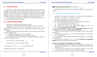 1. Quadratic Equations eLearn.Punjab 1. Quadratic Equations eLearn.Punjab
5. Linear Inequalities and Linear Programming 5. Linear Inequalities and Linear ProgrammingeLearn.Punjab eLearn.Punjab
2
version: 1.1 version: 1.1
3
5.1 INTRODUCTION
Many real life problems involve linear inequalities. Here we shall consider those
problems (relating to trade, industry and agriculture etc.) which involve systems of linear
inequalities in two variables. Linear inequalities in such problems are used to prescribe
limitations or restrictions on allocation of available resources (material, capital, machine
capacities, labour hours, land etc.). In this chapter, our main goal will be to optimize
(maximize or minimize) a quantity under consideration subject to certain restrictions.
The method under our discussion is called the linear programming method and it
involves solutions of certain linear inequalities.
5.2 LINEAR INEQUALITIES
Inequalities are expressed by the following four symbols;
> (greater than); < (less than); 8 (greater than or equal to); 7 (less than or equal to)
For example (i) ax < b (ii) ax + b 8 c (iii) ax + by > c (iv) ax + by 7 c are
inequalities. Inequalities (i) and (ii) are in one variable while inequalities (iii) and (iv) are in
two variables.
The following operations will not afect the order (or sense) of inequality while changing
it to simpler equivalent form:
(i) Adding or subtracting a constant to each side of it.
(ii) Multiplying or dividing each side of it by a positive constant.
Note that the order (or sense) of an inequality is changed by multiplying or dividing its
each side by a negative constant.
Now for revision we consider inequality,
3
(A)
2
x <
All real numbers
3
2
< are in the solution set of (A).
Thus the interval
3 3
, or < <
2 2
x
 
- ∞ - ∞ 
 
is the solution set of the
inequality (A) which is shown in the igure 5.21
Fig. 5.21
We conclude that the solution set of an inequality consists of all solutions of the
inequality.
5.2.1 Graphing of A Linear Inequality in Two Variables
Generally a linear inequality in two variables x and y can be one of the following forms:
ax + by < c ; ax + by > c ; ax + by 7 c ; ax + by 8 c
where a, b, c are constants and a, b are not both zero.
We know that the graph of linear equation of the form
ax + by = c is a line which divides the plane into two disjoint regions as stated below:
(1) The set of ordered pairs (x, y) such that ax + by < c
(2) The set of ordered pairs (x, y) such that ax + by > c
The regions (1) and (2) are called half planes and the line
ax + by = c is called the boundary of each half plane.
Note that a vertical line divides the plane into left and right half planes while a non-
vertical line divides the plane into upper and lower half planes.
A solution of a linear inequality in x and y is an ordered pair of numbers which satisies
the inequality.
For example, the ordered pair (1, 1) is a solution of the inequality x + 2y < 6 because
1 + 2(1) = 3 < 6 which is true.
There are ininitely many ordered pairs that satisfy the inequality x + 2y < 6, so its graph
will be a half plane.
Note that the linear equation ax + by = c is called “associated or corresponding
equation” of each of the above mentioned inequalities.
Procedure for Graphing a linear Inequality in two Variables
(i) The corresponding equation of the inequality is irst graphed by using ‘dashes’ if the
inequality involves the symbols > or < and a solid line is drawn if the inequality involves
the symbols 8 or 7.
(ii) A test point (not on the graph of the corresponding equation) is chosen which
determines that the half plane is on which side of the boundary line.
 