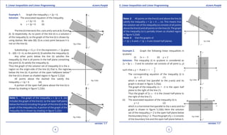 1. Quadratic Equations eLearn.Punjab 1. Quadratic Equations eLearn.Punjab
5. Linear Inequalities and Linear Programming 5. Linear Inequalities and Linear ProgrammingeLearn.Punjab eLearn.Punjab
4
version: 1.1 version: 1.1
5
Example 1. Graph the inequality x + 2y < 6.
Solution. The associated equation of the inequality
x + 2y < 6 (i)
is x + 2y = 6 (ii)
The line (ii) intersects the x-axis and y-axis at (6, 0) and
(0. 3) respectively. As no point of the line (ii) is a solution
of the inequality (i), so the graph of the line (ii) is shown by
using dashes. We take O(0, 0) as a test point because it is
not on the line (ii).
Substituting x = 0, y = 0 in the expression x + 2y gives
0 - 2(0) = 0 < 6, so the point (0, 0) satisies the inequality (i).
Any other point below the line (ii) satisies the
inequality (i), that is all points in the half plane containing
the point (0, 0) satisfy the inequality (i).
Thus the graph of the solution set of inequality (i) is the a
region on the origin-side of the line (ii), that is, the region
below the line (ii). A portion of the open halfplane below
the line (ii) is shown as shaded region in igure 5.22(a)
All points above the dashed line satisfy the
inequality x + 2y > 6 (iii)
A portion of the open half plane above the line (ii) is
shown by shading in igure 5.22(b)
Note: 1. The graph of the inequality x + 2y 7 6 ..(iv)
includes the graph of the line (ii),’ so the open half-plane
below the line (ii) including the graph of the line (ii) is the
graph of the inequality (iv). A portion of the graph of the
inequality (iv) is shown by shading in igure 5.22(c)
Note: 2 All points on the line (ii) and above the line (ii)
satisfy the inequality x + 2y 8 6 .... (v). This means that
the solution set of the inequality (v) consists of all points
above the line (ii) and all points on the lines (ii). The graph
of the inequality (v) is partially shown as shaded region
in igure 5.22(d)
Note: 3 that the graphs of
x + 2y 7 6 and x + 2y 8 6 are closed half planes.
Example 2. Graph the following linear inequalities in
xy-plane;
(i) 2x 8 - 3 (ii) y 7 2
Solution. The inequality (i) in xy-plane is considered as
2x + 0y 8 - 3 and its solution set consists of all point (x, y)
such that x, y d R and
3
2
x ≥ -
The corresponding equation of the inequality (i) is
2x = -3 (1)
which a vertical line (parallel to the y-axis) and its
graph is drawn in igure 5.23(a).
The graph of the inequality 2x > -3 is the open half
plane to the right of the line (1).
Thus the graph of 2x 8 -3 is the closed half-plane to
the right of the line (1).
(ii) The associated equation of the inequality (ii) is
y = 2 (2)
which is a horizontal line (parallel to the x-axis) and its
graph is shown in igure 5.23(b) Here the solution
set of the inequality y < 2 is the open half plane below
the boundary line y = 2. Thus the graph of y 7 2 consists
of the boundary line and the open half plane below it.
 