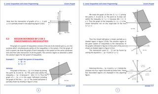 1. Quadratic Equations eLearn.Punjab 1. Quadratic Equations eLearn.Punjab
5. Linear Inequalities and Linear Programming 5. Linear Inequalities and Linear ProgrammingeLearn.Punjab eLearn.Punjab
6
version: 1.1 version: 1.1
7
Note that the intersection of graphs of 2x 8 -3 and
y 72 is partially shown in the adjoining igure 5.23(c).
5.3 REGION BOUNDED BY 2 OR 3
SIMULTANEOUS INEQUALITIES
The graph of a system of inequalities consists of the set of all ordered pairs (x, y) in the
xy-plane which simultaneously satisfy all the inequalities in the system. Find the graph of
such a system, we draw the graph of each inequality in the system on the same coordinate
axes and then take intersection of all the graphs. The common region so obtained is called
the solution region for the system of inequalities.
Example 1: Graph the system of inequalities
x - 2y 7 6
2x + y 8 2
Solution.
The graph of the line x - 2y = 6 is drawn by joining
the point (6, 0) and (0, -3). The point (0,0) satisfy the
inequality x - 2y < 6 because 0 - 2(0) = 0 < 6. Thus the
graph of x - 2y 7 6 is the upper half-plane including
the graph of the line x - 2y = 6. The closed half-plane is
partially shown by shading in igure 5.31(a).
We draw the graph of the line 2x + y = 2 joining
the points (1, 0) and (0, 2). The point (0, 0) does not
satisfy the inequality 2x + y > 2 because 2(0) + 0 = 0
> 2. Thus the graph of the inequality 2x + y 8 2 is the
closed half-plane not on the origin-side of the line
2x + y = 2.
Thus the closed half-plane is shown partially as a
shaded region in igure 5.31(b). The solution region of
the given system of inequalities is the intersection of
the graphs indicated in igures 5.31(a) and 5.31(b) and is
shown as shaded region in igure 5.31(c).
The intersection point (2, - 2) can be found by
solving the equations x - 2y = 6 and 2x + y = 2.
Note that the line x - 2y = 6 and 2x + y = 2 divide the
xy-plane into four region bounded by these lines. These
four (bounded) regions are displayed in the adjoining
igure.
 
