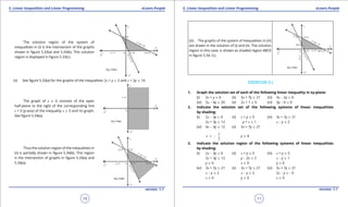 1. Quadratic Equations eLearn.Punjab 1. Quadratic Equations eLearn.Punjab
5. Linear Inequalities and Linear Programming 5. Linear Inequalities and Linear ProgrammingeLearn.Punjab eLearn.Punjab
10
version: 1.1 version: 1.1
11
The solution region of the system of
inequalities in (i) is the intersection of the graphs
shown in igure 5.33(a) and 5.33(b). This solution
region is displayed in igure 5.33(c).
(ii) See igure 5.33(a) for the graphs of the inequalities 2x + y 8 2 and x + 2y 7 10.
The graph of x 8 0 consists of the open
half-plane to the right of the corresponding line
x = 0 (y-axis) of the inequality x 8 0 and its graph.
See igure 5.34(a).
Thus the solution region of the inequalities in
(ii) is partially shown in igure 5.34(b). This region
is the intersection of graphs in igure 5.33(a) and
5.34(a).
(iii) The graphs of the system of inequalities in (iii)
are drawn in the solution of (i) and (ii). The solution
region in this case, is shown as shaded region ABCD
in igure 5.34. (c).
EXERCISE 5.1
1. Graph the solution set of each of the following linear inequality in xy-plane:
(i) 2x + y 7 6 (ii) 3x + 7y 8 21 (iii) 3x - 2y 8 6
(iv) 5x - 4y 7 20 (v) 2x + 1 8 0 (vi) 3y - 4 7 0
2. Indicate the solution set of the following systems of linear inequalities
by shading:
(i) 2x - 3y 7 6 (ii) x + y 8 5 (iii) 3x + 7y 8 21
2x + 3y 7 12 -y + x 7 1 x - y 7 2
(iv) 4x - 3y 7 12 (v) 3x + 7y 8 21
3
2
x ≥ - y 7 4
3. Indicate the solution region of the following systems of linear inequalities
by shading:
(i) 2x - 3y 7 6 (ii) x + y 7 5 (iii) x + y 8 5
2x + 3y 7 12 y - 2x 7 2 x - y 8 1
y 8 0 x 8 0 y 8 0
(iv) 3x + 7y 7 21 (v) 3x + 7y 7 21 (vi) 3x + 7y 7 21
x - y 7 2 x - y 7 2 2x - y 8 -3
x 8 0 y 8 0 x 8 0
 