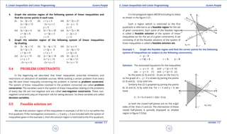 1. Quadratic Equations eLearn.Punjab 1. Quadratic Equations eLearn.Punjab
5. Linear Inequalities and Linear Programming 5. Linear Inequalities and Linear ProgrammingeLearn.Punjab eLearn.Punjab
12
version: 1.1 version: 1.1
13
4. Graph the solution region of the following system of linear inequalities and
ind the corner points in each case.
(i) 2x - 3y 7 6 (ii) x + y 7 5 (iii) 3x + 7y 7 21
2x + 3y 7 12 -2x + y 7 2 2x - y 7 -3
x 8 0 y 8 0 y 8 0
(iv) 3x + 2y 8 6 (v) 5x + 7y 7 35 (vi) 5x + 7y 7 35
x + 3y 7 6 -x + 3y 7 3 x - 2y 7 2
y 8 0 x 8 0 x 8 0
5. Graph the solution region of the following system of linear inequalities
by shading.
(i) 3x - 4y 7 12 (ii) 3x - 4y 7 12 (iii) 2x + y 7 4
3x + 2y 8 3 x + 2y 7 6 2x - 3y 8 12
x + 2y 7 9 x + y 8 1 x + 2y 7 6
(iv) 2x + y 7 10 (v) 2x + 3y 7 18 (vi) 3x - 2y 8 3
x + y 7 7 2x + y 7 10 x + 4y 7 12
-2x + y 7 4 -2x + y 7 2 3x + y 7 12
5.4 PROBLEM CONSTRAINTS
In the beginning we described that linear inequalities prescribe limitations and
restrictions on allocation of available sources. While tackling a certain problem from every
day life each linear inequality concerning the problem is named as problem constraint.
The system of linear inequalities involved in the problem concerned are called problem
constraints. The variables used in the system of linear inequalities relating to the problems
of every day life are non-negative and are called non-negative constraints. These non-
negative constraints play an important role for taking decision. So these variables are called
decision variables.
5.5 Feasible solution set
We see that solution region of the inequalities in example 2 of Art 5.3 is not within the
irst quadrant. If the nonnegative constraints x 8 0 and y 8 0 are included with the system of
inequalities given in the example 2, then the solution region is restricted to the irst quadrant.
It is the polygonal region ABCDE (including its sides)
as shown in the igure 5.51.
Such a region (which is restricted to the irst
quadrant) is referred to as a feasible region for the set
of given constraints. Each point of the feasible region
is called a feasible solution of the system of linear
inequalities (or for the set of a given constraints). A set
consisting of all the feasible solutions of the system of
linear inequalities is called a feasible solution set.
Example 1. Graph the feasible region and ind the corner points for the following
system of inequalities (or subject to the following constraints).
x - y 7 3
x + 2y 7 6 , x 8 0, y 8 0
Solution: The associated equations for the inequalities
x - y 7 3 (i) and x + 2y 7 6 (ii)
are x - y = 3 (1) and x + 2y = 6 (2)
As the point (3, 0) and (0, -3) are on the line (1),
so the graph of x - y = 3 is drawn by joining the points
(3, 0) and (0, -3) by solid line.
Similarly line (2) is graphed by joining the points
(6, 0) and (0, 3) by solid line. For x = 0 and y = 0, we
have;
0 - 0 = 073 and 0 + 2(0) = 076,
so both the ciosed half-planes are on the origin
sides of the lines (1) and (2). The intersection of these
closed half-planes is partially displayed as shaded
region in igure 5.52(a).
 
