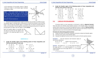 1. Quadratic Equations eLearn.Punjab 1. Quadratic Equations eLearn.Punjab
5. Linear Inequalities and Linear Programming 5. Linear Inequalities and Linear ProgrammingeLearn.Punjab eLearn.Punjab
18
version: 1.1 version: 1.1
19
is the intersection of the graphs shown in igures
5.54(c) and 5.54(d). It is the shaded region indicated
in the igure 5.54(e).
Note: The corner points of feasible region
the set of constraints in (a) are (1, 0), (3, 0) and
(0, 2) while the corner points of the feasible
region for the set of constraints in (b) are (1, 0),
(3, 0),
36 10
7 7
,
 
 
 
, (0, 4) and (0, 2)
We see that the feasible solution regions in example 3(a) and 3(b) are of diferent types.
The feasible region in example 3(a) is unbounded as it cannot be enclosed in any circle how
large it may be while the feasible region in example 3(b) can easily be enclosed within a
circle, so it is bounded. If the line segment obtained by joining any two points of a region lies
entirely within the region, then the region is called convex.
Both the feasible regions of example 3(a)
and 3(b) are convex but the regions such
as shown in the adjoining igures are not
convex.
EXERCISE 5.2
1. Graph the feasible region of the following system of linear inequalities and
ind the corner points in each case.
(i) 2x - 3y 7 6 (ii) x + y 7 5 (iii) x + y 7 5
2x + 3y 7 12 -2y + y 7 2 -2x + y 8 2
x 8 0, y 8 0 x 8 0, y 8 0 x 8 0
(iv) 3x + 7y 7 21 (v) 3x + 2y > 6 (vi) 5x + 7y 7 35
x - y 7 3 x + y 7 4 x - 2y 7 4
x 8 0, y 8 0 x 8 0, y 8 0 x 8 0, y 8 0
2. Graph the feasible region of the following system of linear inequalities and
ind the corner points in each case.
(i) 2x + y 7 10 (ii) 2x + 3y 7 18 (iii) 2x + 3y 7 18
x + 4y 7 12 2x + y 7 10 x + 4y 7 12
x + 2y 7 10 x + 4y 7 12 3x + y 7 12
x 8 0, y 8 0 x 8 0 , y 8 0 x 8 0, y 8 0
(iv) x + 2y 7 14 (v) x + 3y 7 15 (vi) 2x + y 7 20
3x + 4y 7 36 2x + y 7 12 8x+15y 7120
2x + y 7 10 4x + 3y 7 24 x + y 7 11
x 8 0, y 8 0 x 8 0, y 8 0 x 8 0, y 8 0
5.6 LINEAR PROGRAMMING
A function which is to be maximized or minimized is called an objective function.
Note that there are ininitely many feasible solutions in the feasible region. The feasible
solution which maximizes or minimizes the objective function is called the optimal solution.
The theorem of linear programming states that the maximum and minimum values of the
objective function occur at corner points of the feasible region.
Procedure for determining optimal solution:
(i) Graph the solution set of linear inequality constraints to determine feasible region.
(ii) Find the corner points of the feasible region.
(iii) Evaluate the objective function at each corner point to ind the optimal solution.
Example 1. Find the maximum and minimum values of
the function deined as:
f(x, y) = 2x + 3y subject to the constraints;
x - y 7 2 x + y 7 4 2x - y 7 6, x 8 0
Solution. The graphs of x - y 7 2 is the closed half plane on
the origin side of x - y = 2 and the graph of x + y 7 4 is the
closed half-plane not on the origin side of x + y = 4. The graph
of the system
x - y 7 2, x + y 8 4
 