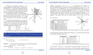 1. Quadratic Equations eLearn.Punjab 1. Quadratic Equations eLearn.Punjab
5. Linear Inequalities and Linear Programming 5. Linear Inequalities and Linear ProgrammingeLearn.Punjab eLearn.Punjab
20
version: 1.1 version: 1.1
21
including the non-negative constraints x 8 0 is
partially displayed as shaded region in the igure 5.61.
The graph of 2x - y 7 6 consists of the graph of the line
2x - y = 6 and the half plane on the origin side of the line
2x - y=6. A portion of the solution region of the given
system of inequalities is shaded in the igure 5.62.
We see that feasible region is unbounded upwards
and its corner points are A(0, 4), B(3, 1) and C(4, 2).
Note that the point at which the lines x + y = 4 and
2x - y = 6 intersect is not a corner point of the feasible
region.
It is obvious that the expression 2x + 3y does not
posses a maximum value in the feasible region because
its value can be made larger than any number by
increasing x and y. We calculate the values of f at the
corner points to ind its minimum value:
f (0, 4) = 2(0) + 3 x 4 = 12
f (3, 1) = 2 x 3 + 3 x 1 = 6 + 3 = 9
f (4, 2) = 2 x 4 + 3 x 2 = 8 + 6 = 14
Thus the minimum value of 2x + 3y is 9 at the corner point (3, 1).
Note: lf f(x , y) = 2x + 2y, then f (0 , 4) = 2 x 0 + 2 x 4 = 8, f (3, 1) = 2 x 3 + 2 x 1 = 6 + 2 = 8
andf(4,2)=2x4+2x2=8+4=12.Theminimumvalueof2x+2yisthesameattwocornerpoints
(0, 4) and (3, 1).
We observe that the minimum value of 2x + 2y at each point of the line segment AB is
8 as:
f(x, y) = 2x + 2(4 - x) (a x + y = 4 ⇒ y = 4 - x)
=2x + 8 - 2x = 8
Example 2. Find the minimum and maximum values of f and f deined as:
f(x, y) = 4x + 5y, f (x, y) = 4x + 6y
under the constraints
2x - 3y 7 6 2x + y 8 2 2x + 3y 7 12 x 8 0, y 8 0
Solution. The graphs of 2x - 3y 7 6, 2x + y 8 2, are displayed in the example 3 of
Art. 5.5. Joining the points (6. 0) and (0, 4), we obtain the graph of the line 2x + 3y = 12. As
2(0) + 3(0) = 0 < 12, so the graph of 2x + 3y < 12 is the half plane below the line 2x + 3y = 12.
Thus the graph of 2x + 3y 7 12 consists of the graph of the line 2x + 3y = 12 and the half plane
below the line 2x + 3y = 12. The solution region of 2x - 3y 7 6, 2x + y 8 2 and 2x + 3y 7 12 is the
triangular region PQR shown in igure 5.63. The non-negative constraints x 8 0,
y 80 indicated the irst quadrant. Thus the feasible region satisfying all the constrains is
shaded in the igure 5.63 and its corner points are (1, 0) (0, 2), (0, 4),
9
, 1
2
 
 
 
and (3, 0).
We ind values of f at the corner points.
Corner
point
f(x, y) = 4x + 5y
(1, 0) f (1, 0) = 4 x 1 + 5.0 = 4
(0, 2) f (0, 2) = 4 x 0 + 5.2 = 10
(0, 4) f (0, 4) = 4 x 0 + 5.4 = 20
(9/2, 1) f (9/2, 1) = 4 x 9/2 + 5.1 = 23
(3, 0) f (3, 0) = 4 x 3 + 50 x 0 = 12
From the above table, it follows that the minimum value of f is 4 at the corner point
(1, 0) and maximum value of f is 23 at the corner point
9
, 1
2
 
 
 
. The values of f at the corner
points are given below in tabular form.
Corner point f(x, y) = 4x + 5y
(1, 0) f (1, 0) = 4.1 + 6.0 = 4
(0, 2) f (0, 2) = 4.0 + 6.2 = 12
(0, 4) f (0, 4) = 4.0 + 6.4 = 24
(9/2, 1) f (9/2, 1) = 4 . 9/2 + 6.1 = 24
(3, 0) f (3, 0) = 4 x 3 + 6.0 = 12
The minimum value of f is 4 at the point (1, 0) and maximum value of f is 24 at the
corner points (0, 4) and
9
, 1
2
 
 
 
. As observed in the above example, it follows that the
function f has maximum value at all the points of the line segment between the points
 