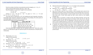1. Quadratic Equations eLearn.Punjab 1. Quadratic Equations eLearn.Punjab
5. Linear Inequalities and Linear Programming 5. Linear Inequalities and Linear ProgrammingeLearn.Punjab eLearn.Punjab
24
version: 1.1 version: 1.1
25
Since the numbers of articles to be produced cannot be negative, so x 8 0, y 8 0.
Let P(x, y) be the proit function, then P(x, y) = 40x + 50y.
Now the problem is to maximize P subject to the constraints:
5x + 4y 7 120
2x + 4y 7 72 ; x 8 0 , y 8 0
Solving 5x + 4y = 120 and 2x + 4y = 72, gives 3x = 48 ⇒ x = 16 and
4y = 72 - 2x = 72 - 32 = 40 ⇒ y = 10.
Thus their point of intersection is (16, 10). Graphing the linear inequality constraints,
the feasible region obtained is depicted in the igure 5.72 by shading. The corner points of
the feasible region are (0, 0), (0, 18), (16, 10) and (24, 0).
Now we ind the values of P at the comer points.
Corner point P(x, y) = 40x + 50y
(0, 0)
(0, 18)
(16, 10)
(24, 0)
P(0, 0) = 40 x 0 + 50 x 0 = 0
P(0, 18) = 40 x 0 + 50 x 18 = 900
P(16, 10) = 40 x 16 + 50 x 10 = 1140
P(24, 0) = 40 x 24 + 50 x 0 = 960
From the above table, it follows, that the maximum proit is Rs. 1140 at the corner
point (16, 10). Manufacturer gets the maximum proit if he manufactures 16 bicycles and 10
motorcycles.
EXERCISE 5.3
1. Maximize f(x, y) = 2x + 5y
subject to the constraints
2y - x 7 8; x - y 7 4; x 0 8 0; y 8 0
2. Maximize f(x , y) = x + 3y
subject to the constraints
2x + 5y 7 30; 5x + 4y 7 20; x 8 0; y 8 0
3. Maximize z = 2x + 3y; subject to the constraints:
3x + 4y 7 12; 2x + y 7 4: 4x - y 7 4; x 8 0; y 8 0
4. Minimize z = 2x + y: subject to the constraints:
x + y 8 3; 7x + 5y 7 35; x 8 0; y 8 0
5. Maximize the function deined as; f(x, y) = 2x + 3y subject to the constraints:
2x + y 7 8; x + 2y 7 14; x 8 0; y 8 0
6. Minimize z = 3x + y; subject to the constraints:
3x + 5y 8 15; x + 6y 8 9; x 8 0; y 8 0
7. Each unit of food X costs Rs. 25 and contains 2 units of protein and 4 units of iron
while each unit of food Y costs Rs. 30 and contains 3 units of protein and 2 unit of iron.
Each animal must receive at least 12 units of protein and 16 units of iron each day.
How many units of each food should be fed to each animal at the smallest
possible cost?
8. A dealer wishes to purchase a number of fans and sewing machines. He has only
Rs. 5760 to invest and has space atmost for 20 items. A fan costs him Rs. 360 and
a sewing machine costs Rs. 240. His expectation is that the can sell a fan at a proit
of Rs. 22 and a sewing machine at a proit of Rs. 18. Assuming that he can sell all the
items that he can buy, how should he invest his money in order to maximize his proit?
9. A machine can produce product A by using 2 units of chemical and 1 unit of a
compound or can produce product B by using 1 unit of chemical and 2 units of the
compound. Only 800 units of chemical and 1000 units of the compound are available.
The proits per unit of A and B are Rs. 30 and Rs. 20 respectively, maximize the
proit function.
 