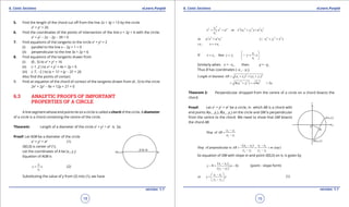 1. Quadratic Equations eLearn.Punjab 1. Quadratic Equations eLearn.Punjab
6. Conic Sections 6. Conic SectionseLearn.Punjab eLearn.Punjab
18
version: 1.1 version: 1.1
19
5. Find the length of the chord cut of from the line 2x + 3y = 13 by the circle
x2
+ y2
= 26
6. Find the coordinates of the points of intersection of the line x + 2y = 6 with the circle:
x2
+ y2
- 2x - 2y - 39 = 0
7. Find equations of the tangents to the circle x2
+ y2
= 2
(i) parallel to the line x - 2y + 1 = 0
(ii) perpendicular to the line 3x + 2y = 6
8. Find equations of the tangents drawn from
(i) (0 , 5) to x2
+ y2
= 16
(ii) (-1 ,2 ) to x2
+ y2
+ 4x + 2y = 0
(iii) (-7, -2 ) to (x + 1)2
+ (y - 2)2
= 26
Also ind the points of contact
9. Find an equation of the chord of contact of the tangents drawn from (4 , 5) to the circle
2x2
+ 2y2
- 8x + 12y + 21 = 0
6.3 ANALYTIC PROOFS OF IMPORTANT
PROPERTIES OF A CIRCLE
A line segment whose end points lie on a circle is called a chord of the circle. A diameter
of a circle is a chord containing the centre of the circle.
Theorem: Length of a diameter of the circle x2
+ y2
= a2
is 2a.
Proof: Let AOB be a diameter of the circle
x2
+ y2
= a2
(1)
O(0,0) is center of (1).
Let the coordinates of A be (x1
, y1
).
Equation of AOB is
1
1
y
y x
x
= (2)
Substituting the value of y from (2) into (1), we have
2
2 2 2 2 2 2 2 21
1 1 12
1
or ( )
y
x x a x x y a x
x
+= +=
2 2 2 2
1or a x a x= 2 2 2
1 1( )x y x+ =
1i.e., x x= ±
1
1 1
1
If , then .
y
x x y y y x
x
 
= = = 
 

Similarly when x = -x1
, then y = -y1
Thus B has coordinates (-x1
, -y1
).
2 2
1 1 1 1Length of diameter ( ) ( )AB x x y y= + + +
2 2 2
1 14( ) 4 2x y a a= + = =
Theorem 2: Perpendicular dropped from the centre of a circle on a chord bisects the
chord.
Proof: Let x2
+ y2
= a2
be a circle, in which AB is a chord with
end points A(x1
, y1
), B(x2
, y2
) on the circle and OM is perpendicular
from the centre to the chord. We need to show that OM bisects
the chord AB.
2 1
2 1
Slop of
y y
AB
x x
-
=
-
2 1 1 2
2 1 2 1
( )
Slop of perpendicular to (say)
x x x x
AB m
y y y y
- - -
= = =
- -
So equation of OM with slope m and point O(0,0) on it, is given by
1 2
2 1
( )
0 ( 0)
( )
x x
y x
y y
-
-= -
-
(point - slope form)
1 2
2 1
or
x x
y x
y y
 -
=  
- 
(1)
 