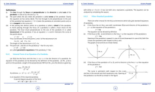 1. Quadratic Equations eLearn.Punjab 1. Quadratic Equations eLearn.Punjab
6. Conic Sections 6. Conic SectionseLearn.Punjab eLearn.Punjab
28
version: 1.1 version: 1.1
29
Deinitions
(i) The line through the focus and perpendicular to the directrix is called axis of the
parabola. In case of (2), the axis is y = 0.
(ii) The point where the axis meets the parabola is called vertex of the parabola. Clearly
the equation (2) has vertex A(0,0). The line through A and perpendicular to the axis
of the parabola has equation x = 0. It meets the parabola at coincident points and so
it is a tangent to the curve at A.
(iii) A line joining two distinct points on a parabola is called a chord of the parabola.
A chord passing through the focus of a parabola is called a focal chord of the
parabola. The focal chord perpendicular to the axis of the parabola (1) is called
latusrectum of the parabola. It has an equation x = a and it intersects the curve at
the points where
2 2
4 or 2y a y a= = ±
Thus coordinates of the end points L and L’ of the latusrectum are
( ,2 ) and ( , 2 ).L a a L a a′ -
The length of the latusrectum is 4 .LL a′ =
(iv) The point (at2
, 2at) lies on the parabola y2
= 4ax for any real t.
x = at2
, y = 2at
are called parametric equations of the parabola y2
= 4ax.
6.4.1 General Form of an Equation of a Parabola.
Let F(h,k) be the focus and the line 0lx my n+ + = be the directrix of a parabola. An
equation of the parabola can be derived by the deinition of the parabola . Let P(x , y) be a
point on the parabola. Length of the perpendicular PM from P(x , y) to the directix is given by;
2 2
lx my n
PM
l m
+ +
=
+
( )
2
2 2
2 2
By definition, ( ) + ( )
lx my n
x h y k
l m
+ +
- - =
+
is an equation of the required parabola.
A second degree equation of the form
ax2
+ by2
+ 2gx + 2fy + c = 0
with either a = 0 or b = 0 but not both zero, represents a parabola. The equation can be
analyzed by completing the square.
6.4.2 Other Standard parabolas
There are other choices for the focus and directrix which also give standard equations
of parabolas.
(i) If the focus lies on the y-axis with coordinates F(0,a) and directrix of the parabola is
y = -a, then equation of the parabola is
x2
= 4ay (3)
The equation can be derived by diinition.
(ii) If the focus is F(0, -a) and directrix is the line y = a, then equation of the parabola is
x2
= -4ay (4)
Opening of the parabola is upward in case of (3) and downward in case of (4). Both the
curves are symmetric with respect to the y-axis.
The graphs of (3) and (4) are shown below.
(iii) If the focus of the parabola is F(-a, 0), and its directrix is the line x = a, then equation
of the parabola is
y2
= -4ax
The curve is symmetric with respect to the x-axis
and lies in the second and third quadrants only. Opening of
the parabola is to the left as shown in the igure
 