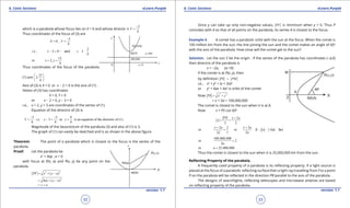 1. Quadratic Equations eLearn.Punjab 1. Quadratic Equations eLearn.Punjab
6. Conic Sections 6. Conic SectionseLearn.Punjab eLearn.Punjab
32
version: 1.1 version: 1.1
33
which is a parabola whose focus lies on X = 0 and whose directix
3
is
4
Y
-
=
Thus coordinates of the focus of (3) are
3
0 ,
4
X Y
-
= =
3
i.e., 2 0 and 3
4
x y-= -=
15
or 2,
4
x y= =
Thus coordinates of the focus of the parabola
(1) are
15
2,
4
 
 
 
Axis of (3) is X = 0 or x - 2 = 0 is the axis of (1) .
Veitex of (3) has coordinates
X = 0, Y = 0
or x - 2 = 0, y - 3 = 0
i.e., x = 2, y = 3 are coordinates of the vertex of (1).
Equation of the directrix of (3) is
3 3 9
i.e. 3 or is an equation of the directrix of (1).
4 4 4
Y y y
- -
= -= =
Magnitude of the latusrectum of the parabola (3) and also of (1) is 3.
The graph of (1) can easily be sketched and is as shown in the above igure.
Theorem: The point of a parabola which is closest to the focus is the vertex of the
parabola.
Proof: Let the parabola be
x2
= 4ay , a > 0
with focus at F(0, a) and P(x, y) be any point on the
parabola.
2 2
( )PF x y a= + -
2
4 ( )ay y a= + -
y a= +
Since y can take up only non-negative values, PF is minimum when y = 0. Thus P
coincides with A so that of all points on the parabola, its vertex A is closest to the focus.
Example 4. A comet has a parabolic orbit with the sun at the focus. When the comet is
100 million km from the sun, the line joining the sun and the comet makes an angle of 600
with the axis of the parabola. How close will the comet get to the sun?
Solution. Let the sun S be the origin . If the vertex of the parabola has coordinates (-a,0)
then directrix of the parabola is
x = -2a, (a >0)
if the comet is at P(x, y), then
by deinition PS PM=
i,e., x2
+ y2
= (x + 2a)2
or y2
= 4ax + 4a2
is orbit of the comet
Now
2 2
PS x y= +
= x + 2a = 100,000,000
The comet is closest to the sun when it is at A.
Now x = PS cos 600
2
2 2
PS x a
x
+
= =
2 2 2
or or 2 ,( 2 2 )
1 2
x a x a
x a a
x a
+ +
= = =- =
100,000,000
or 2
2a
=
or 25,000,000a =
Thus the comet is closest to the sun when it is 25,000,000 km from the sun.
Relecting Property of the parabola.
A frequently used property of a parabola is its relecting property. If a light source is
placed at the focus of a parabolic relecting surface then a light ray travelling from F to a point
P on the parabola will be relected in the direction PR parallel to the axis of the parabola.
The designs of searchlights, relecting telescopes and microwave antenas are based
on relecting property of the parabola.
 