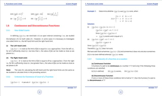 1. Quadratic Equations eLearn.Punjab 1. Quadratic Equations eLearn.Punjab
1. Functions and Limits 1. Functions and LimitseLearn.Punjab eLearn.Punjab
32
version: 1.1 version: 1.1
33
(vii) ( ) 2
1
2
0
1 2 x
x
Lim x
→
+ (viii) ( )
1
0
1 2 h
h
Lim h
→
- (ix)
1
x
x
x
Lim
x→∞
 
 
+ 
(x)
1
10
1
0
1
/ x
/ xx
e
Lim , x
e→
-
<
+
(xi)
1
10
1
0
1
/ x
/ xx
e
Lim , x
e→
-
>
+
1.6 Continuous and Discontinuous Functions
1.6.1 One-Sided Limits
In deining ( )
x c
Lim f x
→
, we restricted x to an open interval containing c i.e., we studied
the behavior of f on both sides of c. However, in some cases it is necessary to investigate
one-sided limits i.e., the left hand limit and the right hand limit.
(i) The Left Hand Limit
( )
x c
Lim f x L
→
= is read as the limit of f(x) is equal to L as x approaches c from the left i.e.,
for all x suiciently close to c, but less than c, the value of f(x) can be made as close as we
please to L.
(ii) The Right Hand Limit
( )
x c
Lim f x M
→
= is read as the limit of f(x) is equal to M as x approaches c from the right
i.e., for all x suiciently close to c, but greater than c, the value of f(x) can be made as close as
we please to M.
Note: The rules for calculating the left-hand and the right-hand limits are the same as
we studied to calculate limits in the preceding section.
1.6.2 Criterion for Existence of Limit of a Function
( ) if and only if ( ) ( )
x c x c x c
Lim f x L Lim f x Lim f x L- +→ → →
= = =
Example 1: Determine whether
2 4
( ) and ( )
x x
Lim f x Lim f x
→ →
exist, when
2 + 1 if 0 2
( ) = 7 if 2 4
if 4 6
x x
f x x x
x x
≤ ≤

- ≤ ≤
 ≤ ≤
Solution:
(i)
2 2
( ) (2 1) 4 1 = 5
x x
Lim f x Lim x- -
→ →
= + = +
2 2
( ) (7 ) 7 2 = 5
x x
Lim f x Lim x+ +
→ →
= - = -
Since
2 2
( ) ( ) 5
x x
Lim f x Lim f x- +
→ →
= =
2
( )
x
Lim f x
→
⇒ exists and is equal to 5.
(ii)
4 4
( ) (7 ) 7 4 = 3
x x
Lim f x Lim x- -
→ →
= - = -
4 4
( ) ( ) 4
x x
Lim f x Lim x+ +
→ →
= =
Since
4 4
( ) ( )
x x
Lim f x Lim f x- +
→ →
≠
Therefore
4
( )
x
Lim f x
→
does not exist.
We have seen that sometimes ( )
x c
Lim f x
→
= f (c) and sometimes it does not and also sometimes
f (c) is not even deined whereas ( )
x c
Lim f x
→
exists.
1.6.3 Continuity of a function at a number
(a) Continuous Function
A function f is said to be continuous at a number “c” if and only if the following three
conditions are satisied:
(i) f (c) is deined. (ii) ( )
x c
Lim f x
→
exists, (iii) ( )
x c
Lim f x
→
= f (c)
(b) Discontinuous Function
If one or more of these three conditions fail to hold at “c”, then the function f is said to
be discontinuous at “c”.
 