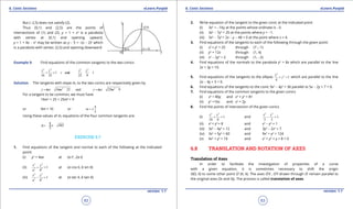 1. Quadratic Equations eLearn.Punjab 1. Quadratic Equations eLearn.Punjab
6. Conic Sections 6. Conic SectionseLearn.Punjab eLearn.Punjab
62
version: 1.1 version: 1.1
63
But (-2,5) does not satisfy (2).
Thus (0,1) and (2,5) are the points of
intersections of (1) and (2). y = 1 + x2
is a parabola
with vertex at (0,1) and opening upward,
y = 1 + 4x - x2
may be written as y - 5 = -(x - 2)2
which
is a parabola with vertex. (2,5) and opening downward
Example 9. Find equations of the common tangents to the two conics
2 2 2 2
1 and 1
16 25 25 9
x y x y
+= +=
Solution. The tangents with slope m, to the two conics are respectively given by
2 2
16 25 and 25 9y mx m y mx m=± + =± +
For a tangent to be common, we must have
16m2
+ 25 = 25m2
+ 9
or 9m = 16 or
4
3
m = ±
Using these values of m, equations of the four common tangents are:
4
481
3
y x=± ±
EXERCISE 6.7
1. Find equations of the tangent and normal to each of the following at the indicated
point:
(i) y2
= 4ax at (a t2
, 2a t)
(ii)
2 2
2 2
1
x y
a b
+ = at (a cos q, b sin q)
(iii)
2 2
2 2
1
x y
a b
- = at (a sec q, b tan q)
2. Write equation of the tangent to the given conic at the indicated point
(i) 3x2
= -16y at the points whose ordinate is -3.
(ii) 3x2
- 7y2
= 20 at the points where y = -1.
(iii) 3x2
- 7y2
+ 2x - y - 48 = 0 at the point where x = 4.
3. Find equations of the tangents to each of the following through the given point:
(i) x2
+ y2
= 25 through (7 ,-1)
(ii) y2
= 12x through (1, 4)
(iii) x2
- 2y2
= 2 through (1, -2)
4. Find equations of the normals to the parabola y2
= 8x which are parallel to the line
2x + 3y = 10.
5. Find equations of the tangents to the ellipse
2
2
1
4
x
y+ =which are parallel to the line
2x - 4y + 5 = 0.
6. Find equations of the tangents to the conic 9x2
- 4y2
= 36 parallel to 5x - 2y + 7 = 0.
7. Find equations of the common tangents to the given conics
(i) x2
= 80y and x2
+ y2
= 81
(ii) y2
=16x and x2
= 2y
8. Find the points of intersection of the given conics
(i)
2 2
1
18 8
x y
+ = and
2 2
1
3 3
x y
- =
(ii) x2
+ y2
= 8 and x2
- y2
= 1
(iii) 3x2
- 4y2
= 12 and 3y2
- 2x2
= 7
(iv) 3x2
+ 5y2
= 60 and 9x2
+ y2
= 124
(v) 4x2
+ y2
= 16 and x2
+ y2
+ y + 8 = 0
6.8 TRANSLATION AND ROTATION OF AXES
Translation of Axes
In order to facilitate the investigation of properties of a curve
with a given equation, it is sometimes necessary to shift the origin
O(0, 0) to some other point O’ (h, k). The axes O‘X , O’Y drawn through O’ remain parallel to
the original axes Ox and Oy. The process is called translation of axes.
 