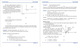 1. Quadratic Equations eLearn.Punjab 1. Quadratic Equations eLearn.Punjab
6. Conic Sections 6. Conic SectionseLearn.Punjab eLearn.Punjab
64
version: 1.1 version: 1.1
65
We have already obtained in Chapter 4
formulas showing relationships between the
two sets of coordinates of a point referred to
the two sets of coordinate axes.
Recall that if a point P has coordinates (x,
y) referred to the xy-system and has coordinates
(X, Y) referred to the translated axes O’X, O’Y
through O’(h, k) , then
x X h
y Y k
= + 

= + 
(1)
These are called equations of transformation.
From (1), we have
= - 

= - 
X x h
Y y k
(2)
(1) and (2) will be used to transform an equation in one system into the other system.
The axes Ox and Oy are referred to as the original (or old) axes and O‘X, O’Y are called
the translated axes (or new axes).
Example 1: Transform the equation x2
+ 6x - 8y + 17 = 0 (1)
referred to O‘(-3, 1) as origin, axes remaining parallel to the old axes.
Solution. Equations of transformation are
x = X - 3
y = Y + 1
Substituting these values of x, y into (1), we have
(X - 3)2
+ 6(X - 3 ) - 8 (Y + 1) + 17 = 0
or X2
- 6X + 9 + 6X - 18 - 8Y - 8 + 17 = 0
or X2
- 8Y = 0 is the required transformed equation.
Example 2: By transforming the equation
x2
+ 4y2
- 4x + 8y + 4 = 0 (1)
referred to a new origin and axes remaining parallel to the original axes, the irst degree
terms are removed. Find the coordinates of the new origin and the transformed equation.
Solution. Let the coordinates of the new origin be (h, k). Equations of transformation are
x = X + h , y = Y + k
Substituting these values of x, y into (1), we get
(X + h)2
+ 4(Y + k)2
- 4(X + h) + 8(Y + k) + 4 = 0
or X2
+ 4Y2
+ X(2h - 4) + Y(8k + 8) + h2
+ 4k2
- 4h + 8k + 4 = 0 (2)
(h, k) is to be so chosen that irst degree terms are removed from the transformed
equation.
Therefore, 2h - 4 = 0 and 8k + 8 = 0 giving h = 2 and k = -1. New origin is O‘ (2, -1).
Putting h = 2, k = -1 into (2), the transformed equation is X2
+ 4Y2
- 4 = 0.
Rotation of Axes
To ind equations for a rotation of axes about the origin through an angle q(0 < q < 900
).
(origin remaining unaltered).
Let the axes be rotated about the origin
through an angle q. The new axes OX, OY are as
shown in the igure.
Let P be any point in the plane with
coordinates P(x, y) referred to the xy-system and
P(X, Y) referred to the XY-system. In either system
the distance r between P and O is the same.
Draw PM ⊥ Ox and PQ ⊥ OX. Let a be the
inclination of OP with OX. From the igure, we have
X = OQ = r cos a, Y = QP = r sin a (1)
and x = r cos(q + a), y = r sin (q + a)
or
cos cos sin sin
sin cos cos sin
x r r
y r r
q a q a
q a q a
= - 

= + 
(2)
 